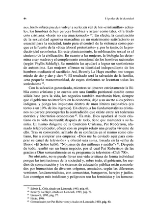 4<> II poder ilc líi iiliiiliihul
nes, los hombres pueden volver a serlo; en vez de los «cristianillos» actua-
les, los hombres deben parecer hombres y actuar como tales, otra tradi-
ción cristiana: «Jesús no era amariconado» Sí>
. En efecto, la canalización
de la sexualidad agresiva masculina en un matrimonio satisfactorio es
esencial para la sociedad, tanto para el control de la violencia como por-
que es la fuente de la «ética laboral protestante» y, por lo tanto, de la pro-
ductividad económica. En este planteamiento, la sublimación sexual es el
cimiento de la civilización. En cuanto a las mujeres, la biología las deter-
mina a ser madres y el complemento emocional de los hombres racionales
(según Phyllis Schlafly). Su sumisión las ayudará a lograr un sentimiento
de autoestima. Las mujeres afirman su identidad independiente de los
hombres mediante el sacrificio. Así, Beverly La Haye escribe: «no tengas
miedo de dar y dar y dar»60
. El resultado será la salvación de la familia,
«esa pequeña mancomunidad, de cuyos cimientos se levantan todas las
sociedades»fil
.
Con la salvación garantizada, mientras se observe estrictamente la Bi-
blia como cristiano y se cuente con una familia patriarcal estable como
sólida base para la vida, los negocios también marcharán bien, siempre
que el gobierno no interfiera en la economía, deje a su suerte a los pobres
indignos, y ponga los impuestos dentro de unos límites razonables (en
torno a un 10% de los ingresos). En efecto, a los fundamentalistas cristia-
nos no parece preocuparles la contradición que existe entre ser teócratas
morales y libertarios económicos62
. Es más, Dios ayudará al buen cris-
tiano en su vida mercantil: después de todo, tiene que mantener a su fa-
milia. El mismo dirigente de la Coalición Cristiana, Pat Robertson, afa-
mado telepredicador, ofrece con su propio relato una prueba viviente de
ello. Tras su conversión, armado de su confianza en sí mismo como cris-
tiano, fue a comprar una empresa: «Dios me ha enviado aquí para com-
prar su canal de televisión» y ofreció una suma, basada en la «cifra de
Dios»: «El Señor habló: "No pases de dos millones y medio"»63
. Después
de todo, resultó ser un buen negocio, por el cual Pat Robertson da las
gracias a Dios semanalmente en su programa de televisión «Club 700».
No obstante, no se puede llevar una vida cristiana de forma individual
porque las instituciones de la sociedad y, sobre todo, el gobierno, los me-
dios de comunicación y los sistemas de educación pública están controla-
dos por humanistas de diversos orígenes, asociados, según las diferentes
versiones fundamentalistas, con comunistas, banqueros, herejes y judíos.
Los enemigos más insidiosos y peligrosos son las feministas y los homose-
59
Edwin L. Colé, citado en Lienesch, 1993, pág. 63.
60
Beverly La Haye, citado en Lienesch, 1993, pág. 77.
61
Lienesch, 1993, pág. 77.
62
Hicks, 1994.
6:1
Comunicado por Pat Robertson y citado en Lienesch, 1993, pág. 40.
 