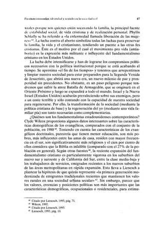 I'aiiilsos COIIIIIIIHICN: iilcnliil;iil y s i n l i d o cu ln s<>< iiitutl iril 47
xualcs poique son quienes están socavando la familia, la principal fuente
de- estabilidad social, de vida cristiana y de realización personal. Phyllis
Schlafly se ha referido a «la enfermedad llamada liberación de las muje-
res»''1
. La lucha contra el aborto simboliza todas las luchas para preservar
la familia, la vida y el cristianismo, tendiendo un puente a las otras fes
cristianas. Éste es el motivo por el cual el movimiento pro vida (antia-
borto) es la expresión más militante e influyente del fundamentalismo
cristiano en los Estados Unidos.
La lucha debe intensificarse y han de lograrse los compromisos políti-
cos necesarios con la política institucional porque se está acabando el
tiempo. Se aproxima «el fin de los tiempos» y tenemos que arrepentimos
y limpiar nuestra sociedad para estar preparados para la Segunda Venida
de Jesucristo, que abrirá una nueva era, un nuevo milenio de paz y pros-
peridad sin precedentes. No obstante, es un paso peligroso porque ten-
dremos que sufrir la atroz Batalla de Armagedón, que se originará en el
Oriente Próximo y luego se expandirá a todo el mundo. Israel y la Nueva
Israel (Estados Unidos) acabarán prevaleciendo sobre sus enemigos, pero
a un coste terrible y sólo contando con la capacidad de nuestra sociedad
para regenerarse. Por ello, la transformación de la sociedad (mediante la
política cristiana de base) y la regeneración del yo (mediante una vida fa-
miliar pía) son tanto necesarias como complementarias.
¿Quiénes son los fundamentalistas estadounidenses contemporáneos?
Clyde Wilcox proporciona algunos datos interesantes sobre las caracterís-
ticas demográficas de los evangélicos, comparados con el conjunto de la
población, en 198865
. Teniendo en cuenta las características de los evan-
gélicos doctrinales, parecería que tienen menor educación, son más po-
bres, más influyentes entre las amas de casa, residen con mayor frecuen-
cia en el sur, son significativamente más religiosos y el cien por ciento de
ellos considera que la Biblia es infalible (comparado con el 27% de la po-
blación en general). Según otras fuentes66
, la reciente expansión del fun-
damentalismo cristiano es particularmente vigorosa en los suburbios del
nuevo sur y suroeste y de California del Sur, entre la clase media-baja y
los trabajadores de servicios, emigrados recientes a los nuevos suburbios
de las áreas metropolitanas en rápida expansión. Esto lleva a Lienesch a
plantear la hipótesis de que quizás represente «la primera generación mo-
dernizada de emigrantes tradicionales recientes que mantienen los valo-
res rurales en una sociedad urbana secular»67
. Sin embargo, parece que
los valores, creencias y posiciones políticas son más importantes que las
características demográficas, ocupacionales o residenciales, para estimu-
64
Citado por Lienesch, 1993, pág. 71.
65
Wilcox, 1992.
66
Citado por Lienesch, 1993.
67
Lienesch, 1993, pág. 10.
 