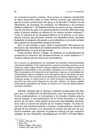 4K II poilcr ilc la idcntiilml
lar el fundamentalismo cristiano. Tras revisar un conjunto considerable
de datos disponibles sobre el tema, Wilcox concluye que «demuestran
que las mejores predicciones del apoyo a la Derecha Cristiana son las
identidades, las doctrinas, las conductas, las afiliaciones y las creencias
políticas religiosas»68
. El fundamentalismo no parece ser una racionaliza-
ción de intereses de clase o de posicionamiento territorial. Más bien actúa
sobre el proceso político en defensa de los valores morales cristianos69
.
Como la mayoría de los fundamentalismos en la historia, es un movi-
miento reactivo, que pretende construir una identidad social y personal
basándose en imágenes del pasado y proyectándolas en un futuro utópico
para superar los insoportables tiempos presentes.
Pero es una reacción ¿a qué? ¿Qué es insoportable? Dos parecen ser
las fuentes más inmediatas del fundamentalismo cristiano: la amenaza de
la globalización y la crisis del patriarcado.
Como escriben Misztal y Shupe, «la dinámica de la globalización ha
promovido la dinámica del fundamentalismo de modo dialéctico» 70
.
Lechner elabora más las razones de esta dialéctica:
En el proceso de globalización, las sociedades han quedado institucionalizadas
como hechos globales. Como organizaciones, operan en términos seculares; en sus
relaciones, siguen reglas seculares; apenas ninguna tradición religiosa atribuye un
significado transcendente a las sociedades mundanas en su forma presente [...]
Para los parámetros de la mayoría de las tradiciones religiosas, el societalismo ins-
titucionalizado supone la idolatría. Pero ello significa que la vida dentro de la so-
ciedad también se ha convertido en un desafío para la religión tradicional [...] Pre-
cisamente porque el orden social es un orden normativo institucionalizado, es
plausible que surja cierta búsqueda de una base «última», de alguna realidad
transcendente más allá de este mundo en relación con la cual éste pueda definirse
con mayor claridad71
.
Además, mientras que la amenaza comunista proporcionó una base
para que se estableciera la identificación entre los intereses del go-
bierno estadounidense, el cristianismo y los Estados Unidos como la
nación elegida, el derrumbamiento de la Unión Soviética y el surgi-
miento de un nuevo orden global crearon una incertidumbre amenaza-
dora sobre el control del destino de los Estados Unidos. Un tema re-
currente del fundamentalismo cristiano estadounidense durante la
década de los noventa es la oposición al control del país por un «go-
bierno mundial» que suplante al gobierno federal (al que considera
cómplice de esta tendencia), promulgado por la ONU, el Fondo Mone-
68
Wilcox, 1992, pág. 223.
69
Jelen, 1991.
70
Misztal y Shupe, 1992a, pág. 8.
71
Lechner, 1991, págs. 276 y 277.
 