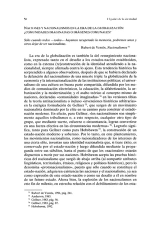 !S() II poder ele l.i identidad
NACIONES Y NACIONALISMOS EN LA ERA DE LA GLOBALIZACIÓN:
¿COMUNIDADES IMAGINADAS O IMÁGENES COMUNALES?
Sólo cuando todos —todos— hayamos recuperado la memoria, podremos unos y
otros dejar de ser nacionalistas.
Rubert de Ventos, Nacionalismosn
La era de la globalización es también la del resurgimiento naciona-
lista, expresado tanto en el desafío a los estados-nación establecidos,
como en la extensa (re)construcción de la identidad atendiendo a la na-
cionalidad, siempre afirmada contra lo ajeno. Esta tendencia histórica ha
sorprendido a algunos observadores, después de que se hubiera declarado
la defunción del nacionalismo de una muerte triple: la globalización de la
economía y la internacionalización de las instituciones políticas; el univer-
salismo de una cultura en buena parte compartida, difundida por los me-
dios de comunicación electrónicos, la educación, la alfabetización, la ur-
banización y la modernización; y el asalto teórico al concepto mismo de
naciones, declaradas «comunidades imaginadas»74
en las versiones tibias
de la teoría antinacionalista o incluso «invenciones históricas arbitrarias»
en la enérgica formulación de Gellner75
, que surgen de un movimiento
nacionalista dominado por la élite en su camino para construir el estado-
nación moderno. En efecto, para Gellner, «los nacionalismos son simple-
mente aquellos tribalismos o, a este respecto, cualquier otro tipo de
grupo, que mediante suerte, esfuerzo o circunstancia, logran convertirse
en una fuerza efectiva en las circunstancias modernas»76
. Lograrlo signi-
fica, tanto para Gellner como para Hobsbawm77
, la construcción de un
estado-nación moderno y soberano. Por lo tanto, en este planteamiento,
los movimientos nacionalistas, como racionalizadores de los intereses de
una cierta élite, inventan una identidad nacionalista que, si tiene éxito, es
conservada por el estado-nación y luego difundida mediante la propa-
ganda entre sus subditos, hasta el punto de que los «nacionales» estarán
dispuestos a morir por sus naciones. Hobsbawm acepta las pruebas histó-
ricas del nacionalismo que surgió de abajo arriba (al compartir atributos
lingüísticos, territoriales, étnicos, religiosos y políticos históricos), pero lo
denomina «protonacionalismo», puesto que sólo cuando se constituye el
estado-nación, adquieren existencia las naciones y el nacionalismo, ya sea
como expresión de este estado-nación o como un desafío a él en nombre
de un futuro estado. Ahora bien, la explosión de los nacionalismos en
este fin de milenio, en estrecha relación con el debilitamiento de los esta-
73
Rubert de Ventos, 1994, pág. 241.
14
Anderson, 1983.
75
Gellner, 1983, pág. 56.
76
Gellner, 1983, pág. 87.
77
Hobsbawm, 1992.
 
