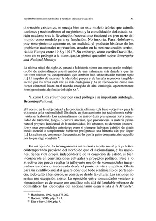 I'JII uísos comunales: identidad y sentido en la sociedad icd .SI
dos-nación existentes, no encaja bien en este modelo teórico que asimila
naciones y nacionalismos al surgimiento y la consolidación del estado-na-
ción moderno tras la Revolución francesa, que funcionó en gran parte del
mundo como modelo para su fundación. No importa. Para Hobsbawn,
esle resurgimiento aparente es, en realidad, el producto histórico de los
problemas nacionales no resueltos, creados en la reestructuración territo-
rial de Europa entre 1918 y 192178
. Sin embargo, como escribe David Ho-
oson en su prólogo a la investigación global que editó sobre Geography
and National Identity:
1.a última mitad del siglo xx pasará a la historia como una nueva era de multipli-
cación de nacionalismos desenfrenados de una naturaleza más duradera que las
Icrribles tiranías ya desaparecidas que también han caracterizado nuestro siglo
|...| El impulso de expresar la identidad propia y de hacerla reconocer tangible-
mente por los otros cada vez es más contagioso y ha de reconocerse como una
fuerza elemental hasta en el mundo encogido de alta tecnología, aparentemente
liomogeneizante, de finales del siglo xx79
.
Y, como Eley y Suny escriben en el prólogo a su importante antología,
Becoming National:
¿El acento en la subjetividad y la conciencia elimina toda base «objetiva» para la
existencia de la nacionalidad? Sin duda, un planteamiento tan radicalmente subje-
tivista sería absurdo. Los nacionalismos con mayor éxito presuponen cierta comu-
nidad de territorio, lengua o cultura anterior, que proporciona la materia prima
para el proyecto intelectual de la nacionalidad. No obstante, no debemos «natura-
lizar» esas comunidades anteriores como si siempre hubieran existido de algún
modo esencial o simplemente hubieran prefigurado una historia aún por llegar
[...] La cultura es, con mayor frecuencia, no lo que la gente comparte, sino aquello
por lo que elige combatir80
.
En mi opinión, la incongruencia entre cierta teoría social y la práctica
contemporánea proviene del hecho de que el nacionalismo, y las nacio-
nes, tienen vida propia, independiente de la condición de estado, si bien
incorporada en construcciones culturales y proyectos políticos. Pese a lo
atractiva que pueda resultar la influyente noción de «comunidades imagi-
nadas» es obvia o inadecuada desde el punto de vista empírico. Obvia
para un científico social si quiere decir que todo sentimiento de pertenen-
cia, todo culto a los iconos, se construye desde la cultura. Las naciones no
serían una excepción a esto. La oposición entre comunidades «reales» e
«imaginadas» es de escaso uso analítico más allá del laudable esfuerzo de
desmitificar las ideologías del nacionalismo esencialista a la Michelet.
Hobsbawm, 1992, págs. 173-202.
Hooson, 1994b, págs. 2 y 3.
Eley y Suny, 1996, pág. 9.
 