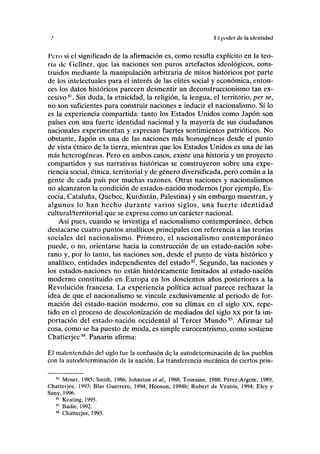II poder de la identidad
Tero si el significado de la afirmación es, como resulta explícito en la teo-
ría de Gellner, que las naciones son puros artefactos ideológicos, cons-
truidos mediante la manipulación arbitraria de mitos históricos por parte
de los intelectuales para el interés de las élites social y económica, enton-
ces los datos históricos parecen desmentir un deconstruccionismo tan ex-
cesivo81
. Sin duda, la etnicidad, la religión, la lengua, el territorio, per se,
no son suficientes para construir naciones e inducir el nacionalismo. Sí lo
es la experiencia compartida: tanto los Estados Unidos como Japón son
países con una fuerte identidad nacional y la mayoría de sus ciudadanos
nacionales experimentan y expresan fuertes sentimientos patrióticos. No
obstante, Japón es una de las naciones más homogéneas desde el punto
de vista étnico de la tierra, mientras que los Estados Unidos es una de las
más heterogéneas. Pero en ambos casos, existe una historia y un proyecto
compartidos y sus narrativas históricas se construyeron sobre una expe-
riencia social, étnica, territorial y de género diversificada, pero común a la
gente de cada país por muchas razones. Otras naciones y nacionalismos
no alcanzaron la condición de estados-nación modernos (por ejemplo, Es-
cocia, Cataluña, Quebec, Kurdistán, Palestina) y sin embargo muestran, y
algunos lo han hecho durante varios siglos, una fuerte identidad
cultural/territorial que se expresa como un carácter nacional.
Así pues, cuando se investiga el nacionalismo contemporáneo, deben
destacarse cuatro puntos analíticos principales con referencia a las teorías
sociales del nacionalismo. Primero, el nacionalismo contemporáneo
puede, o no, orientarse hacia la construcción de un estado-nación sobe-
rano y, por lo tanto, las naciones son, desde el punto de vista histórico y
analítico, entidades independientes del estado82
. Segundo, las naciones y
los estados-naciones no están históricamente limitados al estado-nación
moderno constituido en Europa en los doscientos años posteriores a la
Revolución francesa. La experiencia política actual parece rechazar la
idea de que el nacionalismo se vincule exclusivamente al periodo de for-
mación del estado-nación moderno, con su climax en el siglo xix, repe-
tido en el proceso de descolonización de mediados del siglo xx por la im-
portación del estado-nación occidental al Tercer Mundo83
. Afirmar tal
cosa, como se ha puesto de moda, es simple eurocentrismo, como sostiene
Chatterjee84
. Panarin afirma:
El malentendido del siglo fue la confusión de, la autodeterminación de los pueblos
con la autodeterminación de la nación. La transferencia mecánica de ciertos prin-
81
Moser, 1985; Smith, 1986; Johnston et al, 1988; Touraine, 1988; Pérez-Argote, 1989;
Chatterjee, 1993; Blas Guerrero, 1994; Hooson, 1994b; Rubert de Ventos, 1994; Eley y
Suny, 1996.
82
Keating, 1995.
"' Badie, 1992.
84
Chatterjee, 1993.
 
