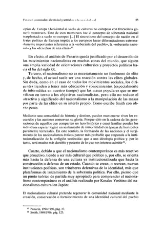 I',ii,usos ilumínales: identidad y sentido m l.i so, i. <l.nl i. <l 5.1
opios ilc Europa Occidental al suelo de culturas no europeas con frecuencia ge-
neró monstruos. Uno de esos monstruos lúe el concepto de soberanía nacional
trasplantado a suelo no europeo [...] El sincretismo del concepto de nación en el
léxico político de Europa impide a los europeos hacer diferenciaciones extrema-
damente importantes referentes a la «soberanía del pueblo», la «soberanía nacio-
nal» y los «derechos de una etnia»85
.
En efecto, el análisis de Panarin queda justificado por el desarrollo de
los movimientos nacionalistas en muchas zonas del mundo, que siguen
una amplia variedad de orientaciones culturales y proyectos políticos ha-
cia el fin del siglo xx.
Tercero, el nacionalismo no es necesariamente un fenómeno de élite
y, de hecho, el actual suele ser una reacción contra las élites globales.
Sin duda, como en el caso de todos los movimientos sociales, los diri-
gentes tienden a tener más educación y conocimientos (especialmente
tic informática en nuestro tiempo) que las masas populares que se mo-
vilizan en torno a los objetivos nacionalistas, pero ello no reduce el
atractivo y significado del nacionalismo a la manipulación de las masas
por parte de las élites en su interés propio. Como escribe Smith con ob-
vio pesar:
Mediante una comunidad de historia y destino, pueden mantenerse vivos los re-
cuerdos y las acciones conservan su gloria. Porque sólo en la cadena de las gene-
raciones de aquellos que comparten un lazo histórico y cuasi familiar pueden los
individuos esperar lograr un sentimiento de inmortalidad en épocas de horizontes
puramente terrenales. En este sentido, la formación de las naciones y el surgi-
miento de los nacionalismos étnicos parece más probable que responda a la insti-
tucionalización de la «religión sustituida» que a una ideología política y, por lo
tanto, será mucho más durable y potente de lo que nos interesa admitir86
.
Cuarto, debido a que el nacionalismo contemporáneo es más reactivo
que proactivo, tiende a ser más cultural que político y, por ello, se orienta
más hacia la defensa de una cultura ya institucionalizada que hacia la
construcción o defensa de un estado. Cuando se crean, o recrean, nuevas
instituciones políticas, son trincheras defensivas de la identidad, más que
plataformas de lanzamiento de la soberanía política. Por ello, pienso que
un punto teórico de partida muy apropiado para comprender el naciona-
lismo contemporáneo es el análisis realizado por Kosaku Yoshino del na-
cionalismo cultural en Japón:
El nacionalismo cultural pretende regenerar la comunidad nacional mediante la
creación, conservación o fortalecimiento de una identidad cultural del pueblo
85
Panarin, 1994/1996, pág. 37.
86
Smith, 1989/1996, pág. 125.
 
