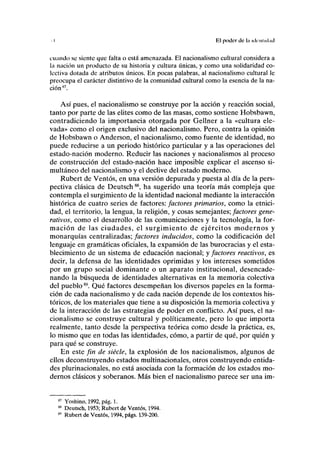 I El poder de la identidad
cuando se siente que falta o está amenazada. El nacionalismo cultural considera a
la nación un producto de su historia y cultura únicas, y como una solidaridad co-
lectiva dotada de atributos únicos. En pocas palabras, al nacionalismo cultural le
preocupa el carácter distintivo de la comunidad cultural como la esencia de la na-
ción87
.
Así pues, el nacionalismo se construye por la acción y reacción social,
tanto por parte de las élites como de las masas, como sostiene Hobsbawn,
contradiciendo la importancia otorgada por Gellner a la «cultura ele-
vada» como el origen exclusivo del nacionalismo. Pero, contra la opinión
de Hobsbawn o Anderson, el nacionalismo, como fuente de identidad, no
puede reducirse a un periodo histórico particular y a las operaciones del
estado-nación moderno. Reducir las naciones y nacionalismos al proceso
de construcción del estado-nación hace imposible explicar el ascenso si-
multáneo del nacionalismo y el declive del estado moderno.
Rubert de Ventos, en una versión depurada y puesta al día de la pers-
pectiva clásica de Deutsch88
, ha sugerido una teoría más compleja que
contempla el surgimiento de la identidad nacional mediante la interacción
histórica de cuatro series de factores: factores primarios, como la etnici-
dad, el territorio, la lengua, la religión, y cosas semejantes; factores gene-
rativos, como el desarrollo de las comunicaciones y la tecnología, la for-
mación de las ciudades, el surgimiento de ejércitos modernos y
monarquías centralizadas; factores inducidos, como la codificación del
lenguaje en gramáticas oficiales, la expansión de las burocracias y el esta-
blecimiento de un sistema de educación nacional; y factores reactivos, es
decir, la defensa de las identidades oprimidas y los intereses sometidos
por un grupo social dominante o un aparato institucional, desencade-
nando la búsqueda de identidades alternativas en la memoria colectiva
del pueblo89
. Qué factores desempeñan los diversos papeles en la forma-
ción de cada nacionalismo y de cada nación depende de los contextos his-
tóricos, de los materiales que tiene a su disposición la memoria colectiva y
de la interacción de las estrategias de poder en conflicto. Así pues, el na-
cionalismo se construye cultural y políticamente, pero lo que importa
realmente, tanto desde la perspectiva teórica como desde la práctica, es,
lo mismo que en todas las identidades, cómo, a partir de qué, por quién y
para qué se construye.
En este fin de siécle, la explosión de los nacionalismos, algunos de
ellos deconstruyendo estados multinacionales, otros construyendo entida-
des plurinacionales, no está asociada con la formación de los estados mo-
dernos clásicos y soberanos. Más bien el nacionalismo parece ser una im-
Yoshino, 1992, pág. 1.
Deutsch, 1953; Rubert de Ventos, 1994.
Rubert de Ventos, 1994, págs. 139-200.
 