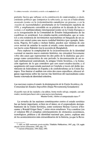 I'.II ;I(NON comunales identidad y sentido en In sociedad led 55
portante l'ucr/a que subyace en la constitución de cuasi-estados; es decir,
entidades políticas que comparten la soberanía, ya sea en el federalismo
avanzado (como en la (re)constitución canadiense en proceso, o en la
«nación de nacionalidades» proclamada en la Constitución española de
ll
)7X, y ampliamente extendida en su práctica en la década de los no-
venta); o el multilateralismo internacional (como en la Unión Europea o
en la renegociación de la Comunidad de Estados Independientes de las
repúblicas ex soviéticas). Los estados-nación centralizados, que se resis-
ten a esta tendencia de movimientos nacionalistas en búsqueda de un ca-
rácter casi estatal como una nueva realidad histórica (por ejemplo, Indo-
nesia, Nigeria, Sri Lanka e incluso India), pueden caer víctimas de este
error mortal de asimilar la nación al estado, como descubrió un estado
lan fuerte como Pakistán tras la secesión de Bangladesh.
Para explorar la complejidad de la (re)construcción de la identidad
nacional en nuestro nuevo contexto histórico, me extenderé brevemente
sobre dos casos que representan los dos polos de la dialéctica que pro-
pongo como característica de este periodo: la deconstrucción de un es-
tado multinacional centralizado, la antigua Unión Soviética, y la forma-
ción siguiente de lo que considero que son cuasi-estados-nación; y el
surgimiento del cuasi-estado nacional en Cataluña a través del doble mo-
vimiento de federalismo en España y de confederalismo en la Unión Eu-
ropea. Tras ilustrar el análisis con estos dos casos específicos, ofreceré al-
gunas sugerencias sobre las nuevas vías históricas del nacionalismo como
fuente renovada de identidad colectiva.
Las naciones contra el estado: la desintegración de la Unión Soviética y la
Comunidad de Estados Imposibles (Sojuz Nevozmoznij Gosudarstv)
El pueblo ruso de las ciudades y las aldeas, bestia medio salvaje, estúpido, casi ate-
rrador, morirá para hacer sitio a una nueva raza humana.
Maxim Gorki, «Sobre el campesinado ruso»90
La revuelta de las naciones constituyentes contra el estado soviético
fue un factor importante, si bien no el único, en el sorprendente derrum-
bamiento de la Unión Soviética, como sostienen Helene Carrere d'En-
causse y Ronald Grigor Suny91
, entre otros estudiosos. Voy a analizar (en
el volumen III) el complejo entrelazamiento de elementos económicos,
tecnológicos, políticos y de identidad nacional que, juntos, explican uno
de los acontecimientos más extraordinarios de la historia, ya que la Revo-
* 1992, en SSR vnutrennie protivorechiia, Tchalidze Publications, 1987, pág. 128, según
cita de Carrere d'Encausse, 1993, pág. 173.
91
Carrere d'Encausse, 1993; Suny, 1993.
 