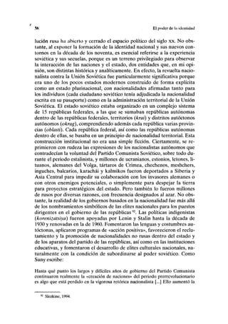 % El poder de la identidad
lución rusa ha abierto y cerrado el espacio político del siglo xx. No obs-
tante, al exponer la formación de la identidad nacional y sus nuevos con-
tornos en la década de los noventa, es esencial referirse a la experiencia
soviética y sus secuelas, porque es un terreno privilegiado para observar
la interacción de las naciones y el estado, dos entidades que, en mi opi-
nión, son distintas histórica y analíticamente. En efecto, la revuelta nacio-
nalista contra la Unión Soviética fue particularmente significativa porque
era uno de los pocos estados modernos construido de forma explícita
como un estado plurinacional, con nacionalidades afirmadas tanto para
los individuos (cada ciudadano soviético tenía adjudicada la nacionalidad
escrita en su pasaporte) como en la administración territorial de la Unión
Soviética. El estado soviético estaba organizado en un complejo sistema
de 15 repúblicas federales, a las que se sumaban repúblicas autónomas
dentro de las repúblicas federales, territorios (/era/) y distritos autóctonos
autónomos (okrag), comprendiendo además cada república varias provin-
cias (oblasti). Cada república federal, así como las repúblicas autónomas
dentro de ellas, se basaba en un principio de nacionalidad territorial. Esta
construcción institucional no era una simple ficción. Ciertamente, se re-
primieron con rudeza las expresiones de los nacionalistas autónomos que
contradecían la voluntad del Partido Comunista Soviético, sobre todo du-
rante el periodo estalinista, y millones de ucranianos, estonios, letones, li-
tuanos, alemanes del Volga, tártaros de Crimea, chechenos, meshchers,
inguches, balearios, karachái y kalmikos fueron deportados a Siberia y
Asia Central para impedir su colaboración con los invasores alemanes o
con otros enemigos potenciales, o simplemente para despejar la tierra
para proyectos estratégicos del estado. Pero también lo fueron millones
de rusos por diversas razones, con frecuencia designados al azar. No obs-
tante, la realidad de los gobiernos basados en la nacionalidad fue más allá
de los nombramientos simbólicos de las élites nacionales para los puestos
dirigentes en el gobierno de las repúblicas92
. Las políticas indigenistas
(korenizatsiya) fueron apoyadas por Lenin y Stalin hasta la década de
1930 y renovadas en la de 1960. Fomentaron las lenguas y costumbres au-
tóctonas, aplicaron programas de «acción positiva», favorecieron el reclu-
tamiento y la promoción de nacionalidades no rusas dentro del estado y
de los aparatos del partido de las repúblicas, así como en las instituciones
educativas, y fomentaron el desarrollo de élites culturales nacionales, na-
turalmente con la condición de subordinarse al poder soviético. Como
Suny escribe:
Hasta qué punto los largos y difíciles años de gobierno del Partido Comunista
continuaron realmente la «creación de naciones» del periodo prerrevolucionario
es algo que está perdido en la vigorosa retórica nacionalista [...] Ello aumentó la
92
Slezkine, 1994.
 