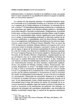 I'iirulüos comunales: identidad y sentido en la aucicdud red 57
Mtliüaridad ótnica y la conciencia nacional en las repúblicas no rusas, aun cuando
frustró la plena articulación de una planificación nacional al requerir la conformi-
dad a un orden político impuesto93
.
Las razones de esta aparente apertura a la autodeterminación nacio-
nal (encarnada en la Constitución soviética en el derecho de las repúbli-
cas a separarse de la Unión) subyacen en la historia y la estrategia del es-
lado soviético94
. El federalismo plurinacional soviético fue el resultado de
un compromiso que siguió a los intensos debates políticos e ideológicos
mantenidos durante el periodo revolucionario. Originalmente, la posición
bolchevique, en línea con el pensamiento marxista clásico, negó la impor-
tancia de la nacionalidad como criterio significativo para construir el
nuevo estado: el internacionalismo proletario se ideó para sustituir las di-
ferencias «artificiales» o «secundarias» entre las clases obreras, manipula-
das en sus sangrientas confrontaciones interétnicas por los intereses impe-
rialistas, como mostró la Primera Guerra Mundial. Pero en enero de
I(
> IK, la urgencia de encontrar alianzas militares en la guerra civil y en la
resistencia contra la invasión extranjera, convenció a Lenin de la necesi-
dad de lograr el apoyo de las fuerzas nacionalistas de fuera de Rusia, so-
bre todo de Ucrania, tras observar la vitalidad de la conciencia nacional,
l'l Tercer Congreso Panruso de los Soviets adoptó la «Declaración de los
Derechos de los Pueblos Obreros y Explotados», transformando las rui-
nas del imperio ruso en la «unión fraternal de Repúblicas Soviéticas de
Rusia que se reunían libremente de forma interna». A esta «federaliza-
ción interna» de Rusia los bolcheviques añadieron, en abril, la petición de
una «federalización externa» de otras naciones, nombrando explícita-
mente a los pueblos de Polonia, Ucrania, Crimea, Transcaucasia, Tur-
i|iicstán, Kirguizistán «y otros»95
. El debate crítico versó sobre el princi-
pio bajo el cual se reconocería la identidad nacional en el nuevo estado
federal. Los partidarios de la confederación y otras tendencias socialistas
querían que las culturas nacionales se reconocieran en toda la estructura
del estado, sin distinguirlas territorialmente, ya que el fin de la revolución
era, precisamente, transcender las ancestrales ataduras de la etnicidad y
el territorio en nombre del nuevo socialismo universalista basado en la
clase. A este planteamiento, Lenin y Stalin opusieron el principio de la te-
rritorialidad como la base del carácter de nación. El resultado fue la es-
I ructura nacional de múltiples capas del estado soviético: la identidad na-
cional se reconoció en las instituciones de gobierno. Sin embargo, en
aplicación del principio del centralismo democrático, esta diversidad de
subditos territoriales estaría bajo el control de los aparatos dominantes
Suny, 1993, págs. 101,130.
Pipes, 1954; Conquest, 1967; Carrere d'Encausse, 1987; Suny, 1993; Slezkine, 1994.
Singh, 1982,pág.61.
 