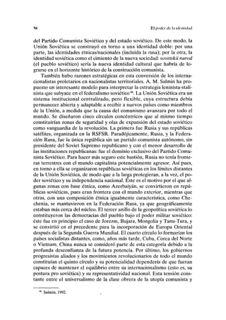 ™ El poder de l;i identidad
del Partido Comunista Soviético y del estado soviético. De este modo, la
Unión Soviética se construyó en torno a una identidad doble: por una
parte, las identidades étnicas/nacionales (incluida la rusa); por la otra, la
identidad soviética como el cimiento de la nueva sociedad: sovetskü narod
(el pueblo soviético) sería la nueva identidad cultural que habría de lo-
grarse en el horizonte histórico de la construcción comunista.
También hubo razones estratégicas en esta conversión de los interna-
cionalistas proletarios en nacionalistas territoriales. A. M. Salmin ha pro-
puesto un interesante modelo para interpretar la estrategia leninista-stali-
nista que subyace en el federalismo soviético96
. La Unión Soviética era un
sistema institucional centralizado, pero flexible, cuya estructura debía
permanecer abierta y adaptable a recibir a nuevos países como miembros
de la Unión, a medida que la causa del comunismo avanzara por todo el
mundo. Se diseñaron cinco círculos concéntricos que al mismo tiempo
constituirían zonas de seguridad y olas de expansión del estado soviético
como vanguardia de la revolución. La primera fue Rusia y sus repúblicas
satélites, organizada en la RSFSR. Paradójicamente, Rusia, y la Federa-
ción Rusa, fue la única república sin un partido comunista autónomo, sin
presidente del Soviet Supremo republicano y con el menor desarrollo de
las instituciones republicanas: fue el dominio exclusivo del Partido Comu-
nista Soviético. Para hacer más seguro este bastión, Rusia no tenía fronte-
ras terrestres con el mundo capitalista potencialmente agresor. Así pues,
en torno a ella se organizaron repúblicas soviéticas en los límites distantes
de la Unión Soviética, de modo que a la larga protegieran, a la vez, el po-
der soviético y su independencia nacional. Este es el motivo por el que al-
gunas zonas con base étnica, como Azerbaiyán, se convirtieron en repú-
blicas soviéticas, pues eran frontera con el mundo exterior, mientras que
otras, con una composición étnica igualmente característica, como Che-
chenia, se mantuvieron en la Federación Rusa, ya que geográficamente
estaban más cerca del núcleo. El tercer anillo de la geopolítica soviética lo
constituyeron las democracias del pueblo bajo el poder militar soviético:
éste fue en principio el caso de Jorezm, Bujara, Mongolia y Tanu-Tura, y
se convirtió en el precedente para la incorporación de Europa Oriental
después de la Segunda Guerra Mundial. El cuarto círculo lo formarían los
países socialistas distantes, como, años más tarde, Cuba, Corea del Norte
o Vietnam. China nunca se consideró parte de esta categoría debido a la
profunda desconfianza de la futura potencia. Por último, los gobiernos
progresistas aliados y los movimientos revolucionarios de todo el mundo
constituían el quinto círculo y su potencialidad dependería de que fueran
capaces de mantener el equilibrio entre su internacionalismo (esto es, su
postura pro soviética) y su representatividad nacional. Esta tensión cons-
tante entre el universalismo de la clase obrera de la utopía comunista y
96
Salmin, 1992.
 