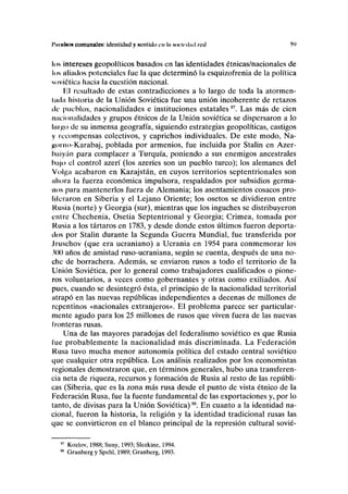 l'timfNO» comunale»: idcntidtid y sentido cu l/i S<IÍK<I,I<I I OÍI y>
los intereses geopolíticos basados en las identidades étnicas/nacionales de
los aliados potenciales fue la que determinó la esquizofrenia de la política
soviética hacia la cuestión nacional.
lil resultado de estas contradicciones a lo largo de toda la atormen-
liula historia de la Unión Soviética fue una unión incoherente de retazos
de pueblos, nacionalidades e instituciones estatales97
. Las más de cien
nacionalidades y grupos étnicos de la Unión soviética se dispersaron a lo
largo de su inmensa geografía, siguiendo estrategias geopolíticas, castigos
y recompensas colectivos, y caprichos individuales. De este modo, Na-
jjomo-Karabaj, poblada por armenios, fue incluida por Stalin en Azer-
Iwiiyán para complacer a Turquía, poniendo a sus enemigos ancestrales
bajo el control azerí (los azeríes son un pueblo turco); los alemanes del
Volga acabaron en Kazajstán, en cuyos territorios septentrionales son
ahora la fuerza económica impulsora, respaldados por subsidios germa-
nos para mantenerlos fuera de Alemania; los asentamientos cosacos pro-
lilcraron en Siberia y el Lejano Oriente; los osetos se dividieron entre
Rusia (norte) y Georgia (sur), mientras que los inguches se distribuyeron
entre Chechenia, Osetia Septentrional y Georgia; Crimea, tomada por
Kusia a los tártaros en 1783, y desde donde estos últimos fueron deporta-
dos por Stalin durante la Segunda Guerra Mundial, fue transferida por
Jruschov (que era ucraniano) a Ucrania en 1954 para conmemorar los
300 años de amistad ruso-ucraniana, según se cuenta, después de una no-
che de borrachera. Además, se enviaron rusos a todo el territorio de la
Unión Soviética, por lo general como trabajadores cualificados o pione-
ros voluntarios, a veces como gobernantes y otras como exiliados. Así
pues, cuando se desintegró ésta, el principio de la nacionalidad territorial
atrapó en las nuevas repúblicas independientes a decenas de millones de
repentinos «nacionales extranjeros». El problema parece ser particular-
mente agudo para los 25 millones de rusos que viven fuera de las nuevas
fronteras rusas.
Una de las mayores paradojas del federalismo soviético es que Rusia
lúe probablemente la nacionalidad más discriminada. La Federación
Rusa tuvo mucha menor autonomía política del estado central soviético
que cualquier otra república. Los análisis realizados por los economistas
regionales demostraron que, en términos generales, hubo una transferen-
cia neta de riqueza, recursos y formación de Rusia al resto de las repúbli-
cas (Siberia, que es la zona más rusa desde el punto de vista étnico de la
Federación Rusa, fue la fuente fundamental de las exportaciones y, por lo
tanto, de divisas para la Unión Soviética)98
. En cuanto a la identidad na-
cional, fueron la historia, la religión y la identidad tradicional rusas las
que se convirtieron en el blanco principal de la represión cultural sovié-
97
Kozlov, 1988; Suny, 1993; Slezkine, 1994.
98
Granberg y Spehl, 1989; Granberg, 1993.
 