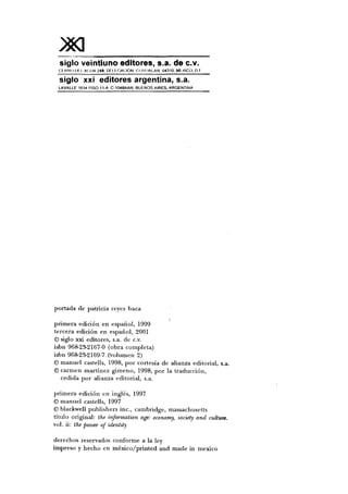 )*asiglo veintiuno editores, s.a. de c.v.
Cl UNO 1)1 I AIWA 248. 0 1 I I GACION COYOACAN. 04310. Mt.XICÜ, D F
siglo xxi editores argentina, s.a.
LAVALLE 1634 PISO 11-A C-1048AAN. BUENOS AIRES, ARGENTINA
portada de patricia reyes baca
primera edición en español, 1999
tercera edición en español, 2001
© siglo xxi editores, s.a. de c.v.
isbn 968-23-2167-0 (obra completa)
isbn 968-23-2169-7 (volumen 2)
© manuel castells, 1998, por cortesía de alianza editorial, s.a.
© carmen martínez gimeno, 1998, por la traducción,
cedida por alianza editorial, s.a.
primera edición en inglés, 1997
©manuel castells, 1997
© blackwell publishers inc, Cambridge, massachusetts
título original: the information age: economy, socwty and culture.
vol. ii: the power of identity
derechos reservados conforme a la ley
impreso y hecho en méxico/printed and made in mexico
 