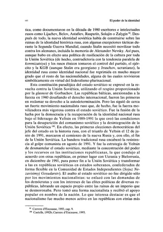 <>u El poder de la identidad
tica, como documentaron en la década de 1980 escritores e intelectuales
rusos como Lijachev, Belov, Astafiev, Rasputín, Solujin o Zalygin". Des-
pués de todo, la nueva identidad soviética había de construirse sobre las
ruinas de la identidad histórica rusa, con algunas excepciones tácticas du-
rante la Segunda Guerra Mundial, cuando Stalin necesitó movilizar todo
contra los alemanes, incluida la memoria de Alexander Nevsky. Así pues,
aunque hubo en efecto una política de rusificación de la cultura por toda
la Unión Soviética (de hecho, contradictoria con la tendencia paralela de
korenizatsiya) y los rusos étnicos tomaron el control del partido, el ejér-
cito y la KGB (aunque Stalin era georgiano y Jruschov, ucraniano), la
identidad rusa como identidad nacional fue reprimida en mucho mayor
grado que el resto de las nacionalidades, alguna de las cuales revivieron
simbólicamente en virtud del federalismo plurinacional.
Esta constitución paradójica del estado soviético se expresó en la re-
vuelta contra la Unión Soviética, utilizando el respiro proporcionado
por la glasnost de Gorbachov. Las repúblicas bálticas, anexionadas a la
fuerza en 1940 desafiando el derecho internacional, fueron las primeras
en reclamar su derecho a la autodeterminación. Pero las siguió de cerca
un fuerte movimiento nacionalista ruso que, de hecho, fue la fuerza mo-
vilizadora más vigorosa contra el estado soviético. Fue la fusión de la
lucha por la democracia y la recuperación de la identidad nacional rusa
bajo el liderazgo de Yeltsin en 1989-1991 la que creó las condiciones
para la desaparición del comunismo soviético y la desintegración de la
Unión Soviética 10
°. En efecto, las primeras elecciones democráticas del
jefe del estado en la historia rusa, con el triunfo de Yeltsin el 12 de ju-
nio de 1991, marcaron el comienzo de la nueva Rusia y, con ello, el fin
de la Unión Soviética. La bandera tradicional rusa encabezó la resisten-
cia al golpe comunista en agosto de 1991. Y fue la estrategia de Yeltsin
de desmantelar el estado soviético, mediante la concentración del poder
y los recursos en las instituciones republicanas, la que condujo al
acuerdo con otras repúblicas, en primer lugar con Ucrania y Bielorrusia,
en diciembre de 1991, para poner fin a la Unión Soviética y transformar
a las ex repúblicas soviéticas en estados soberanos, confederados de
forma flexible en la Comunidad de Estados Independientes (Sojuz Ne-
zavisimyj Gosudarstv). El asalto al estado soviético no fue dirigido sólo
por los movimientos nacionalistas: se enlazó con las demandas de
los demócratas y con los intereses de las élites políticas de diversas re-
públicas, labrando un espacio propio entre las ruinas de un imperio que
se desmoronaba. Pero tomó una forma nacionalista y recibió el apoyo
popular en nombre de la nación. Lo que interesa destacar es que el
nacionalismo fue mucho menos activo en las repúblicas con etnias más
99
Carrere d'Encausse, 1993, cap. 9.
100
Castells, 1992b; Carrere d'Encausse, 1993.
 