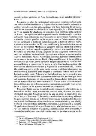 l'iirafHON comunales: identidad y sentido en la sociedad red 61
dislinlivas (por ejemplo, en Asia Central) que en los estados bálticos y
Rusia "".
Los primeros años de existencia de este nuevo conglomerado de esta-
dos independientes revelaron la fragilidad de su construcción, así como el
carácter duradero de las nacionalidades con base histórica de un lado a
otro de las fronteras heredadas de la desintegración de la Unión Soviéti-
ca "' La guerra de Chechenia se convirtió en el problema más espinoso
tic Rusia. Las repúblicas bálticas practicaron la discriminación contra su
población rusa, induciendo nuevos conflictos interétnicos. Ucrania con-
templó la revuelta pacífica de la mayoría rusa en Crimea contra el go-
bierno ucraniano y continuó experimentando la tensión entre el fuerte
si-nlimiento nacionalista de Ucrania occidental y los sentimientos panes-
líivicos de la oriental. Moldavia se desgarró entre su identidad histórica
nunana y el carácter ruso de su población oriental, que trató de crear la
República de Dniéster. Georgia explotó en una sangrienta confrontación
nitre sus múltiples nacionalidades (georgianos, abjazos, armenios, osetos,
mljaros, meshchers, rusos). Azerbaiyán continuó luchando intermitente-
mente contra los armenios en Bakú y Nagorno-Karabaj. Y las repúblicas
musulmanas de Asia Central se vieron desgarradas entre sus lazos históri-
cos con Rusia y la perspectiva de unirse al torbellino fundamentalista islá-
mico que se extendía desde Irán y Afganistán. Como resultado, Tayikis-
Inn sufrió una guerra civil a gran escala y otras repúblicas islamizaron sus
instituciones y educación para integrar el islamismo radical antes de que
fuera demasiado tarde. Así pues, los datos históricos parecen mostrar que
f I reconocimiento artificial e indiferente de la cuestión nacional por parte
del marxismo-leninismo no sólo no resolvió los conflictos históricos, sino
que en realidad los hizo más virulentos103
. Varios temas clave de impor-
tancia teórica que se reflejan en este extraordinario episodio y sus secue-
las en la década de los noventa merecen un comentario.
Kn primer lugar, uno de los estados más poderosos en la historia de la
humanidad no fue capaz, tras setenta y cuatro años, de crear una nueva
identidad nacional. Sovestskii narod no era un mito, a pesar de lo que
titee Carrere d'Encausse104
. Tuvo cierta realidad en las mentes y vidas de
las generaciones nacidas en la Unión Soviética, en la realidad de la gente
t|tie formó familias con miembros de otras nacionalidades y que vivió y
trabajó a lo largo de todo el territorio soviético. La resistencia al inexora-
ble poderío nazi reunió a los pueblos en torno a la bandera soviética. Una
ve/, que remitió el terror estalinista, a finales de los años cincuenta, y
cuando las condiciones materiales mejoraron, en los años sesenta, se de-
"" Carrere d'Encausse, 1993; Starovoytova, 1994.
"" Hooson, 1994b; Lyday, 1994; Stebelsky, 1994; Jazanov, 1995.
"" Twinning, 1993; Panarin, 1994; Jazanov, 1995
1,14
Carrere d'Encausse, 1993, pág. 234.
 