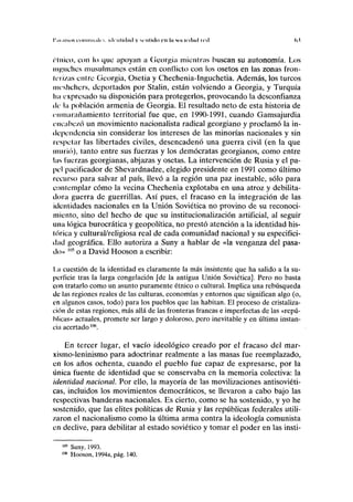 I'.u .usos i'oiiiiui.ili s. KICIIIÍIIIKI y MIIUCIO c u lia sin irilnil tiil (>.l
cínico, con lo que apoyan a Georgia mientras buscan su autonomía. Los
manches musulmanes están en conflicto con los osetos en las zonas fron-
terizas entre Georgia, Osetia y Chechenia-Inguchetia. Además, los turcos
meshchers, deportados por Stalin, están volviendo a Georgia, y Turquía
ha expresado su disposición para protegerlos, provocando la desconfianza
de la población armenia de Georgia. El resultado neto de esta historia de
enmarañamiento territorial fue que, en 1990-1991, cuando Gamsajurdia
encabe/ó un movimiento nacionalista radical georgiano y proclamó la in-
dependencia sin considerar los intereses de las minorías nacionales y sin
respetar las libertades civiles, desencadenó una guerra civil (en la que
murió), tanto entre sus fuerzas y los demócratas georgianos, como entre
las fuerzas georgianas, abjazas y osetas. La intervención de Rusia y el pa-
pel pacificador de Shevardnadze, elegido presidente en 1991 como último
recurso para salvar al país, llevó a la región una paz inestable, sólo para
contemplar cómo la vecina Chechenia explotaba en una atroz y debilita-
dora guerra de guerrillas. Así pues, el fracaso en la integración de las
identidades nacionales en la Unión Soviética no provino de su reconoci-
miento, sino del hecho de que su institucionalización artificial, al seguir
una lógica burocrática y geopolítica, no prestó atención a la identidad his-
tórica y cultural/religiosa real de cada comunidad nacional y su especifici-
dad geográfica. Ello autoriza a Suny a hablar de «la venganza del pasa-
do» "l5
o a David Hooson a escribir:
I M cuestión de la identidad es claramente la más insistente que ha salido a la su-
perficie tras la larga congelación [de la antigua Unión Soviética], Pero no basta
con tratarlo como un asunto puramente étnico o cultural. Implica una rebúsqueda
de las regiones reales de las culturas, economías y entornos que significan algo (o,
en algunos casos, todo) para los pueblos que las habitan. El proceso de cristaliza-
ción de estas regiones, más allá de las fronteras francas e imperfectas de las «repú-
blicas» actuales, promete ser largo y doloroso, pero inevitable y en última instan-
cia acertado106
.
En tercer lugar, el vacío ideológico creado por el fracaso del mar-
xismo-leninismo para adoctrinar realmente a las masas fue reemplazado,
en los años ochenta, cuando el pueblo fue capaz de expresarse, por la
única fuente de identidad que se conservaba en la memoria colectiva: la
identidad nacional. Por ello, la mayoría de las movilizaciones antisoviéti-
cas, incluidos los movimientos democráticos, se llevaron a cabo bajo las
respectivas banderas nacionales. Es cierto, como se ha sostenido, y yo he
sostenido, que las élites políticas de Rusia y las repúblicas federales utili-
zaron el nacionalismo como la última arma contra la ideología comunista
en declive, para debilitar al estado soviético y tomar el poder en las insti-
105
Suny, 1993.
106
Hooson, 1994a, pág. 140.
 