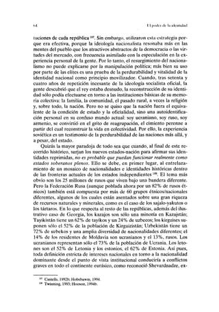 (.•I I I |X«llT llr lil illl'lllllliul
Iliciones de cada república uyi
. Sin embargo, utilizaron esta estrategia por-
que era efectiva, porque la ideología nacionalista resonaba más en las
mentes del pueblo que los atractivos abstractos de la democracia o las vir-
tudes del mercado, con frecuencia asimilado con la especulación en la ex-
periencia personal de la gente. Por lo tanto, el resurgimiento del naciona-
lismo no puede explicarse por la manipulación política; más bien su uso
por parte de las élites es una prueba de la perdurabilidad y vitalidad de la
identidad nacional como principio movilizador. Cuando, tras setenta y
cuatro años de repetición incesante de la ideología socialista oficial, la
gente descubrió que el rey estaba desnudo, la reconstrucción de su identi-
dad sólo podía efectuarse en torno a las instituciones básicas de su memo-
ria colectiva: la familia, la comunidad, el pasado rural, a veces la religión
y, sobre todo, la nación. Pero no se quiso que la nación fuera el equiva-
lente de la condición de estado y la oficialidad, sino una autoidentifica-
ción personal en su confuso mundo actual: soy ucraniano, soy ruso, soy
armenio, se convirtió en el grito de reagrupación, el cimiento perenne a
partir del cual reconstruir la vida en colectividad. Por ello, la experiencia
soviética es un testimonio de la perdurabilidad de las naciones más allá, y
a pesar, del estado.
Quizás la mayor paradoja de todo sea que cuando, al final de este re-
corrido histórico, surjan los nuevos estados-nación para afirmar sus iden-
tidades reprimidas, no es probable que puedan funcionar realmente como
estados soberanos plenos. Ello se debe, en primer lugar, al entrelaza-
miento de un mosaico de nacionalidades e identidades históricas dentro
de las fronteras actuales de los estados independientes 108
. El tema más
obvio son los 25 millones de rusos que viven bajo una bandera diferente.
Pero la Federación Rusa (aunque poblada ahora por un 82% de rusos ét-
nicos) también está compuesta por más de 60 grupos étnicos/nacionales
diferentes, algunos de los cuales están asentados sobre una gran riqueza
de recursos naturales y minerales, como es el caso de los sajalo-yakutos o
los tártaros. En lo que respecta al resto de las repúblicas, además del ilus-
trativo caso de Georgia, los kazajos son sólo una minoría en Kazajstán;
Tayikistán tiene un 62% de tayikos y un 24% de uzbecos; los kirguises su-
ponen sólo el 52% de la población de Kirguizistán; Uzbekistán tiene un
72% de uzbekos y una amplia diversidad de nacionalidades diferentes; el
14% de los residentes de Moldavia son ucranianos y el 13%, rusos. Los
ucranianos representan sólo el 73% de la población de Ucrania. Los leto-
nes son el 52% de Letonia y los estonios, el 62% de Estonia. Así pues,
toda definición estricta de intereses nacionales en torno a la nacionalidad
dominante desde el punto de vista institucional conduciría a conflictos
graves en todo el continente eurásico, como reconoció Shevardnadze, ex-
Castells, 1992b; Hobsbawm, 1994.
Twinning, 1993; Hooson, 1994b.
 
