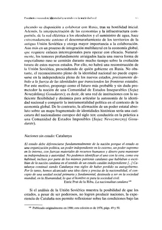 I'IIIIIIMIS <oiiiuimlrs: idcnlidml y sinhdo >n In soiicilml inl
pilcando su disposición a colaborar con Rusia, tras su hostilidad inicial.
Además, la inlerpenetración de las economías y la infraestructura com-
partida, de la red eléctrica a los oleoductos y el suministro de agua, hace
extremadamente costoso el desenmarañamiento de los territorios de la
antigua Unión Soviética y otorga mayor importancia a la colaboración.
Aún más en un proceso de integración multilateral en la economía global,
(pie requiere enlaces interregionales para operar con eficacia. Natural-
mente, los temores profundamente arraigados hacia una nueva forma de
imperialismo ruso se cernirán durante mucho tiempo sobre la evolución
lutura de estos nuevos estados. Por ello, no habrá una reconstrucción de
la Unión Soviética, prescindiendo de quién gobierne en Rusia. No obs-
tante, el reconocimiento pleno de la identidad nacional no puede expre-
sarse en la independencia plena de los nuevos estados, precisamente de-
bido a la fuerza de las identidades que transcienden las fronteras estatales.
I'or este motivo, propongo como el futuro más probable y sin duda pro-
metedor la noción de una Comunidad de Estados Inseparables (Sojuz
Nerazdelimyj Gosudarstv); es decir, de una red de instituciones con la su-
ficiente flexibilidad y dinámica para articular la autonomía de la identi-
dad nacional y compartir la instrumentalidad política en el contexto de la
economía global. De lo contrario, la afirmación de un poder estatal abso-
luto sobre un mapa fragmentado de identidades históricas sería una cari-
catura del nacionalismo europeo del siglo xix: conduciría en la práctica a
una Comunidad de Estados Imposibles (Sojuz Nevozmoznyj Gosu-
darstv).
Naciones sin estado: Catalunya
El estado debe diferenciarse fundamentalmente de la nación porque el estado es
una organización política, un poder independiente en lo externo, un poder supremo
en lo interno, con fuerzas materiales de recursos humanos y dinero para mantener
su independencia y autoridad. No podemos identificar el uno con la otra, como era
habitual, incluso por parte de los mismos patriotas catalanes que hablaban o escri-
bían de la nación catalana en el sentido de un estado catalán independiente [...] Ca-
talunya continuó siendo Catalunya tras siglos de haber perdido su autogobierno.
Por lo tanto, hemos alcanzado una idea clara y precisa de la nacionalidad, el con-
cepto de una unidad social primaria y fundamental, destinada a ser en la sociedad
mundial, en la Humanidad, lo que el hombre es para la sociedad civil.
Enríe Prat de la Riba, La nacionalitat catalana m
Si el análisis de la Unión Soviética muestra la posibilidad de que los
estados, a pesar de ser poderosos, no logren producir naciones, la expe-
riencia de Cataluña nos permite reflexionar sobre las condiciones bajo las
Publicado originalmente en 1906; esta edición es de 1978, págs. 49 y 50.
 