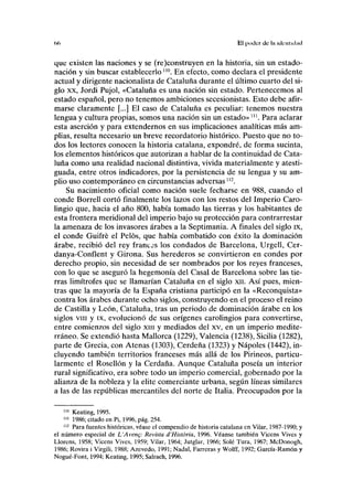 (1(1 El poder de la identidad
que existen las naciones y se (re)construyen en la historia, sin un estado-
nación y sin buscar establecerlo "°. En efecto, como declara el presidente
actual y dirigente nacionalista de Cataluña durante el último cuarto del si-
glo xx, Jordi Pujol, «Cataluña es una nación sin estado. Pertenecemos al
estado español, pero no tenemos ambiciones secesionistas. Esto debe afir-
marse claramente [...] El caso de Cataluña es peculiar: tenemos nuestra
lengua y cultura propias, somos una nación sin un estado»m
. Para aclarar
esta aserción y para extendernos en sus implicaciones analíticas más am-
plias, resulta necesario un breve recordatorio histórico. Puesto que no to-
dos los lectores conocen la historia catalana, expondré, de forma sucinta,
los elementos históricos que autorizan a hablar de la continuidad de Cata-
luña como una realidad nacional distintiva, vivida materialmente y atesti-
guada, entre otros indicadores, por la persistencia de su lengua y su am-
plio uso contemporáneo en circunstancias adversas112
.
Su nacimiento oficial como nación suele fecharse en 988, cuando el
conde Borrell cortó finalmente los lazos con los restos del Imperio Caro-
lingio que, hacia el año 800, había tomado las tierras y los habitantes de
esta frontera meridional del imperio bajo su protección para contrarrestar
la amenaza de los invasores árabes a la Septimania. A finales del siglo ix,
el conde Guifré el Pelos, que había combatido con éxito la dominación
árabe, recibió del rey francas los condados de Barcelona, Urgell, Cer-
danya-Conflent y Girona. Sus herederos se convirtieron en condes por
derecho propio, sin necesidad de ser nombrados por los reyes franceses,
con lo que se aseguró la hegemonía del Casal de Barcelona sobre las tie-
rras limítrofes que se llamarían Cataluña en el siglo xn. Así pues, mien-
tras que la mayoría de la España cristiana participó en la «Reconquista»
contra los árabes durante ocho siglos, construyendo en el proceso el reino
de Castilla y León, Cataluña, tras un periodo de dominación árabe en los
siglos vin y ix, evolucionó de sus orígenes carolingios para convertirse,
entre comienzos del siglo xm y mediados del xv, en un imperio medite-
rráneo. Se extendió hasta Mallorca (1229), Valencia (1238), Sicilia (1282),
parte de Grecia, con Atenas (1303), Cerdeña (1323) y Ñapóles (1442), in-
cluyendo también territorios franceses más allá de los Pirineos, particu-
larmente el Rosellón y la Cerdaña. Aunque Cataluña poseía un interior
rural significativo, era sobre todo un imperio comercial, gobernado por la
alianza de la nobleza y la élite comerciante urbana, según líneas similares
a las de las repúblicas mercantiles del norte de Italia. Preocupados por la
110
Keating, 1995.
111
1986; citado en Pi, 1996, pág. 254.
112
Para fuentes históricas, véase el compendio de historia catalana en Vilar, 1987-1990; y
el número especial de L'Aveng: Revista d'História, 1996. Véanse también Vicens Vives y
Llorens, 1958; Vicens Vives, 1959; Vilar, 1964; Jutglar, 1966; Solé Tura, 1967; McDonogh,
1986; Rovira i Virgili, 1988; Azevedo, 1991; Nadal, Farreras y Wolff, 1992; García-Ramón y
Nogué-Font, 1994; Keating, 1995; Salrach, 1996.
 