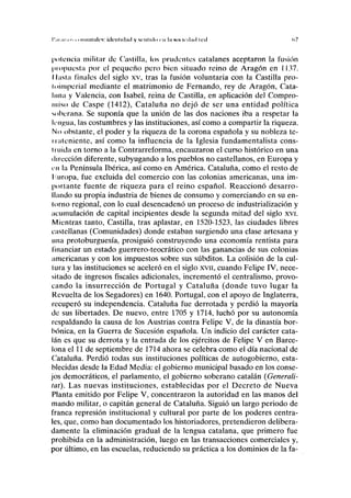 I'.II.IIMIS i oiiiiiiiiilcs: klrnliilml y srnlHlo i-n In stnicilml iril <v7
potencia militar de Castilla, los prudentes catalanes aceptaron la fusión
propuesta por el pequeño pero bien situado reino de Aragón en 1137.
Hasta finales del siglo xv, tras la fusión voluntaria con la Castilla pro-
loimperial mediante el matrimonio de Fernando, rey de Aragón, Cata-
luña y Valencia, con Isabel, reina de Castilla, en aplicación del Compro-
miso de Caspe (1412), Cataluña no dejó de ser una entidad política
soberana. Se suponía que la unión de las dos naciones iba a respetar la
lengua, las costumbres y las instituciones, así como a compartir la riqueza.
No obstante, el poder y la riqueza de la corona española y su nobleza te-
rrateniente, así como la influencia de la Iglesia fundamentalista cons-
truida en torno a la Contrarreforma, encauzaron el curso histórico en una
dirección diferente, subyugando a los pueblos no castellanos, en Europa y
en la Península Ibérica, así como en América. Cataluña, como el resto de
l.uropa, fue excluida del comercio con las colonias americanas, una im-
portante fuente de riqueza para el reino español. Reaccionó desarro-
llando su propia industria de bienes de consumo y comerciando en su en-
torno regional, con lo cual desencadenó un proceso de industrialización y
acumulación de capital incipientes desde la segunda mitad del siglo xvi.
Mientras tanto, Castilla, tras aplastar, en 1520-1523, las ciudades libres
castellanas (Comunidades) donde estaban surgiendo una clase artesana y
una protoburguesía, prosiguió construyendo una economía rentista para
financiar un estado guerrero-teocrático con las ganancias de sus colonias
americanas y con los impuestos sobre sus subditos. La colisión de la cul-
tura y las instituciones se aceleró en el siglo xvn, cuando Felipe IV, nece-
sitado de ingresos fiscales adicionales, incrementó el centralismo, provo-
cando la insurrección de Portugal y Cataluña (donde tuvo lugar la
Revuelta de los Segadores) en 1640. Portugal, con el apoyo de Inglaterra,
recuperó su independencia. Cataluña fue derrotada y perdió la mayoría
de sus libertades. De nuevo, entre 1705 y 1714, luchó por su autonomía
respaldando la causa de los Austrias contra Felipe V, de la dinastía bor-
bónica, en la Guerra de Sucesión española. Un indicio del carácter cata-
lán es que su derrota y la entrada de los ejércitos de Felipe V en Barce-
lona el 11 de septiembre de 1714 ahora se celebra como el día nacional de
Cataluña. Perdió todas sus instituciones políticas de autogobierno, esta-
blecidas desde la Edad Media: el gobierno municipal basado en los conse-
jos democráticos, el parlamento, el gobierno soberano catalán (Generali-
tat). Las nuevas instituciones, establecidas por el Decreto de Nueva
Planta emitido por Felipe V, concentraron la autoridad en las manos del
mando militar, o capitán general de Cataluña. Siguió un largo periodo de
franca represión institucional y cultural por parte de los poderes centra-
les, que, como han documentado los historiadores, pretendieron delibera-
damente la eliminación gradual de la lengua catalana, que primero fue
prohibida en la administración, luego en las transacciones comerciales y,
por último, en las escuelas, reduciendo su práctica a los dominios de la fa-
 