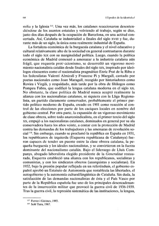 (>H Kl poder ele la iiiciilnl.nl
milia y la Iglesia " Una vez más, los catalanes reaccionaron desenten-
diéndose de los asuntos estatales y volviendo al trabajo, según se dice,
justo dos días después de la ocupación de Barcelona, en una actitud con-
certada. Así, Cataluña se industrializó a finales del siglo xvm y fue, du-
rante más de un siglo, la única zona realmente industrial de España.
La fortaleza económica de la burguesía catalana y el nivel educativo y
cultural relativamente alto de la sociedad en general contrastaron durante
todo el siglo xix con su marginalidad política. Luego, cuando la política
económica de Madrid comenzó a amenazar a la industria catalana aún
frágil, que requería proteccionismo, se desarrolló un vigoroso movi-
miento nacionalista catalán desde finales del siglo xix, inspirado por ideó-
logos elocuentes como el nacionalista pragmático Enric Prat de la Riba o
los federalistas Valentí Almirall y Francesc Pi y Margall, cantado por
poetas nacionales como Joan Maragall, recogido por historiadores como
Rovira i Virgili, y respaldado, más tarde por la obra de filólogos como
Pompeu Fabra, que codificó la lengua catalana moderna en el siglo xx.
No obstante, la clase política de Madrid nunca aceptó realmente la
alianza con los nacionalistas catalanes, ni siquiera con la Luga Regiona-
lista, un partido claramente conservador, probablemente el primer par-
tido político moderno de España, creado en 1901 como reacción al con-
trol de las elecciones por parte de los caciques locales en nombre del
gobierno central. Por otra parte, la expansión de un vigoroso movimiento
de clase obrera, sobre todo anarcosindicalista, en el primer tercio del siglo
xx, empujó a los nacionalistas catalanes, dominados en general por su ala
conservadora hasta los años veinte, a contar con la protección de Madrid
contra las demandas de los trabajadores y las amenazas de revolución so-
cial "4
. Sin embargo, cuando se proclamó la república en España en 1931,
los republicanos de izquierda (Esquerra republicana de Catalunya) fue-
ron capaces de tender un puente entre la clase obrera catalana, la pe-
queña burguesía y los ideales nacionalistas, y se convirtieron en la fuerza
dominante del nacionalismo catalán. Bajo el liderazgo de Lluís Com-
panys, abogado laboralista elegido presidente de la Generalitat restau-
rada, Esquerra estableció una alianza con los republicanos, socialistas y
comunistas, y con los sindicatos obreros (anarquistas y socialistas). En
1932, bajo la presión popular reflejada en un referéndum, el gobierno es-
pañol aprobó un Estatuto de Autonomía que restablecía las libertades, el
autogobierno y la autonomía cultural/lingüística de Cataluña. Sin duda, la
satisfacción de las demandas nacionalistas de ésta y el País Vasco por
parte de la República española fue uno de los principales desencadenan-
tes de la insurrección militar que provocó la guerra civil de 1936-1939.
Tras la guerra civil, la represión sistemática de las instituciones, la lengua,
113
Ferrer i Girones, 1985.
114
Solé Tura, 1967.
 