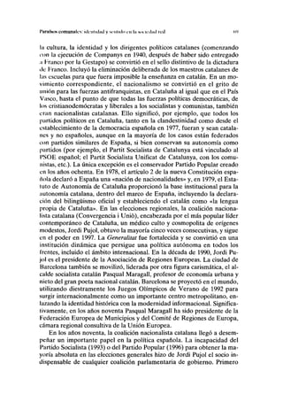 I'itnifsos comunales: identidad y sentido en la sociedad red (><>
la cultura, la identidad y los dirigentes políticos catalanes (comenzando
ion la ejecución de Companys en 1940, después de haber sido entregado
;i Tranco por la Gestapo) se convirtió en el sello distintivo de la dictadura
de Franco. Incluyó la eliminación deliberada de los maestros catalanes de
las escuelas para que fuera imposible la enseñanza en catalán. En un mo-
vimiento correspondiente, el nacionalismo se convirtió en el grito de
unión para las fuerzas antifranquistas, en Cataluña al igual que en el País
Vasco, hasta el punto de que todas las fuerzas políticas democráticas, de
los cristianodemócratas y liberales a los socialistas y comunistas, también
eran nacionalistas catalanas. Ello significó, por ejemplo, que todos los
partidos políticos en Cataluña, tanto en la clandestinidad como desde el
establecimiento de la democracia española en 1977, fueran y sean catala-
nes y no españoles, aunque en la mayoría de los casos están federados
con partidos similares de España, si bien conservan su autonomía como
partidos (por ejemplo, el Partit Socialista de Catalunya está vinculado al
l'SOE español; el Partit Socialista Unificat de Catalunya, con los comu-
nistas, etc.). La única excepción es el conservador Partido Popular creado
en los años ochenta. En 1978, el artículo 2 de la nueva Constitución espa-
ñola declaró a España una «nación de nacionalidades» y, en 1979, el Esta-
tuto de Autonomía de Cataluña proporcionó la base institucional para la
autonomía catalana, dentro del marco de España, incluyendo la declara-
ción del bilingüismo oficial y estableciendo el catalán como «la lengua
propia de Cataluña». En las elecciones regionales, la coalición naciona-
lista catalana (Convergencia i Unió), encabezada por el más popular líder
contemporáneo de Cataluña, un médico culto y cosmopolita de orígenes
modestos, Jordi Pujol, obtuvo la mayoría cinco veces consecutivas, y sigue
en el poder en 1997. La Generalitat fue fortalecida y se convirtió en una
institución dinámica que persigue una política autónoma en todos los
frentes, incluido el ámbito internacional. En la década de 1990, Jordi Pu-
jol es el presidente de la Asociación de Regiones Europeas. La ciudad de
Barcelona también se movilizó, liderada por otra figura carismática, el al-
calde socialista catalán Pasqual Maragall, profesor de economía urbana y
nieto del gran poeta nacional catalán. Barcelona se proyectó en el mundo,
utilizando diestramente los Juegos Olímpicos de Verano de 1992 para
surgir internacionalmente como un importante centro metropolitano, en-
lazando la identidad histórica con la modernidad informacional. Significa-
tivamente, en los años noventa Pasqual Maragall ha sido presidente de la
Federación Europea de Municipios y del Comité de Regiones de Europa,
cámara regional consultiva de la Unión Europea.
En los años noventa, la coalición nacionalista catalana llegó a desem-
peñar un importante papel en la política española. La incapacidad del
Partido Socialista (1993) o del Partido Popular (1996) para obtener la ma-
yoría absoluta en las elecciones generales hizo de Jordi Pujol el socio in-
dispensable de cualquier coalición parlamentaria de gobierno. Primero
 