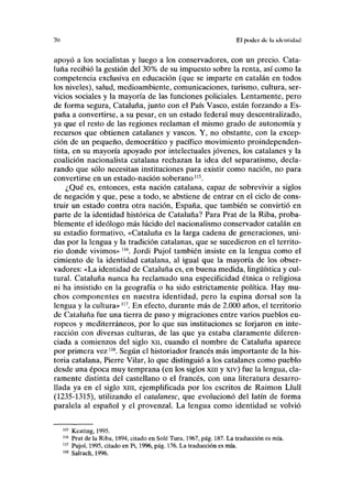 70 El poder de la identidad
apoyó a los socialistas y luego a los conservadores, con un precio. Cata-
luña recibió la gestión del 30% de su impuesto sobre la renta, así como la
competencia exclusiva en educación (que se imparte en catalán en todos
los niveles), salud, medioambiente, comunicaciones, turismo, cultura, ser-
vicios sociales y la mayoría de las funciones policiales. Lentamente, pero
de forma segura, Cataluña, junto con el País Vasco, están forzando a Es-
paña a convertirse, a su pesar, en un estado federal muy descentralizado,
ya que el resto de las regiones reclaman el mismo grado de autonomía y
recursos que obtienen catalanes y vascos. Y, no obstante, con la excep-
ción de un pequeño, democrático y pacífico movimiento proindependen-
tista, en su mayoría apoyado por intelectuales jóvenes, los catalanes y la
coalición nacionalista catalana rechazan la idea del separatismo, decla-
rando que sólo necesitan instituciones para existir como nación, no para
convertirse en un estado-nación soberano115
.
¿Qué es, entonces, esta nación catalana, capaz de sobrevivir a siglos
de negación y que, pese a todo, se abstiene de entrar en el ciclo de cons-
truir un estado contra otra nación, España, que también se convirtió en
parte de la identidad histórica de Cataluña? Para Prat de la Riba, proba-
blemente el ideólogo más lúcido del nacionalismo conservador catalán en
su estadio formativo, «Cataluña es la larga cadena de generaciones, uni-
das por la lengua y la tradición catalanas, que se sucedieron en el territo-
rio donde vivimos» m
. Jordi Pujol también insiste en la lengua como el
cimiento de la identidad catalana, al igual que la mayoría de los obser-
vadores: «La identidad de Cataluña es, en buena medida, lingüística y cul-
tural. Cataluña nunca ha reclamado una especificidad étnica o religiosa
ni ha insistido en la geografía o ha sido estrictamente política. Hay mu-
chos componentes en nuestra identidad, pero la espina dorsal son la
lengua y la cultura»117
. En efecto, durante más de 2.000 años, el territorio
de Cataluña fue una tierra de paso y migraciones entre varios pueblos eu-
ropeos y mediterráneos, por lo que sus instituciones se forjaron en inte-
racción con diversas culturas, de las que ya estaba claramente diferen-
ciada a comienzos del siglo xn, cuando el nombre de Cataluña aparece
por primera vez118
. Según el historiador francés más importante de la his-
toria catalana, Pierre Vilar, lo que distinguió a los catalanes como pueblo
desde una época muy temprana (en los siglos xm y xiv) fue la lengua, cla-
ramente distinta del castellano o el francés, con una literatura desarro-
llada ya en el siglo xm, ejemplificada por los escritos de Raimon Llull
(1235-1315), utilizando el catalanesc, que evolucionó del latín de forma
paralela al español y el provenzal. La lengua como identidad se volvió
115
Keating, 1995.
116
Prat de la Riba, 1894, citado en Solé Tura, 1967, pág. 187. La traducción es mía.
117
Pujol, 1995, citado en Pi, 1996, pág. 176. La traducción es mía.
118
Salrach, 1996.
 