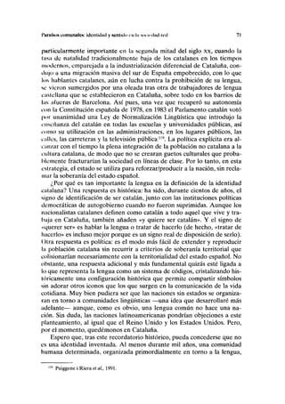 I'unilttos comunales: identidad y sentido en ln sonrdad red 71
particularmente importante en la segunda mitad del siglo xx, cuando la
lasa de natalidad tradicionalmente baja de los catalanes en los tiempos
modernos, emparejada a la industrialización diferencial de Cataluña, con-
dujo a una migración masiva del sur de España empobrecido, con lo que
los hablantes catalanes, aún en lucha contra la prohibición de su lengua,
se vieron sumergidos por una oleada tras otra de trabajadores de lengua
castellana que se establecieron en Cataluña, sobre todo en los barrios de
las afueras de Barcelona. Así pues, una vez que recuperó su autonomía
con la Constitución española de 1978, en 1983 el Parlamento catalán votó
por unanimidad una Ley de Normalización Lingüística que introdujo la
enseñanza del catalán en todas las escuelas y universidades públicas, así
como su utilización en las administraciones, en los lugares públicos, las
calles, las carreteras y la televisión pública119
. La política explícita era al-
canzar con el tiempo la plena integración de la población no catalana a la
cultura catalana, de modo que no se crearan guetos culturales que proba-
blemente fracturarían la sociedad en líneas de clase. Por lo tanto, en esta
estrategia, el estado se utiliza para reforzar/producir a la nación, sin recla-
mar la soberanía del estado español.
¿Por qué es tan importante la lengua en la definición de la identidad
catalana? Una respuesta es histórica: ha sido, durante cientos de años, el
signo de identificación de ser catalán, junto con las instituciones políticas
democráticas de autogobierno cuando no fueron suprimidas. Aunque los
nacionalistas catalanes definen como catalán a todo aquel que vive y tra-
baja en Cataluña, también añaden «y quiere ser catalán». Y el signo de
«querer ser» es hablar la lengua o tratar de hacerlo (de hecho, «tratar de
hacerlo» es incluso mejor porque es un signo real de disposición de serlo).
Otra respuesta es política: es el modo más fácil de extender y reproducir
la población catalana sin recurrir a criterios de soberanía territorial que
colisionarían necesariamente con la territorialidad del estado español. No
obstante, una respuesta adicional y más fundamental quizás esté ligada a
lo que representa la lengua como un sistema de códigos, cristalizando his-
tóricamente una configuración histórica que permite compartir símbolos
sin adorar otros iconos que los que surgen en la comunicación de la vida
cotidiana. Muy bien pudiera ser que las naciones sin estados se organiza-
ran en torno a comunidades lingüísticas —una idea que desarrollaré más
adelante— aunque, como es obvio, una lengua común no hace una na-
ción. Sin duda, las naciones latinoamericanas pondrían objeciones a este
planteamiento, al igual que el Reino Unido y los Estados Unidos. Pero,
por el momento, quedémonos en Cataluña.
Espero que, tras este recordatorio histórico, pueda concederse que no
es una identidad inventada. Al menos durante mil años, una comunidad
humana determinada, organizada primordialmente en torno a la lengua,
Puiggene i Riera et al, 1991.
 