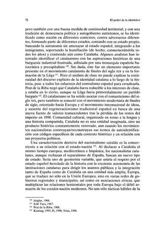 72 El poder de la identidad
pero también con una buena medida de continuidad territorial, y con una
tradición de democracia política y autogobierno autóctonos, se ha identi-
ficado como nación en diferentes contextos, contra adversarios diferen-
tes, formando parte de diferentes estados, contando con su estado propio,
buscando la autonomía sin amenazar al estado español, integrando a los
inmigrantes, soportando la humillación (de hecho, conmemorándola to-
dos los años) y existiendo aún como Cataluña. Algunos analistas han in-
tentado identificar el catalanismo con las aspiraciones históricas de una
burguesía industrial frustrada, asfixiada por una monarquía española bu-
rocrática y precapitalista120
. Sin duda, éste fue un elemento importante
presente en el movimiento catalanista de finales del siglo xix y en la for-
mación de la Lligam
. Pero el análisis de clase no puede explicar la conti-
nuidad del discurso explícito de la identidad catalana a lo largo de la his-
toria, pese a todos los esfuerzos del centralismo español para erradicarla.
Prat de la Riba negó que Cataluña fuera reducible a los intereses de clase,
y estaba en lo cierto, aunque su Lliga fuera primordialmente un partido
burgués122
. El catalanismo se ha solido asociar con el romanticismo del si-
glo xix, pero también se conectó con el movimiento modernista de finales
de siglo, orientado hacia Europa y el movimiento internacional de ideas,
y ausente del regeneracionismo tradicional español en busca de una
nueva fuente de valores transcendentes tras la pérdida de los restos del
imperio en 1898. Comunidad cultural, organizada en torno a la lengua y
una historia compartida, Cataluña no es una entidad imaginada, sino un
producto histórico constantemente renovado, aun cuando los movimien-
tos nacionalistas construyan/reconstruyan sus iconos de autoidentifica-
ción con códigos específicos de cada contexto histórico y en relación con
sus proyectos políticos.
Una caracterización decisiva del nacionalismo catalán es la concer-
niente a su relación con el estado-nación ,23
. Al declarar a Cataluña al
mismo tiempo europea, mediterránea e hispánica, los nacionalistas cata-
lanes, aunque rechazan el separatismo de España, buscan un nuevo tipo
de estado. Sería uno de geometría variable, que uniría el respeto por el
estado español heredado de la historia con la creciente autonomía de las
instituciones catalanas para dirigir los asuntos públicos y la integración
tanto de España como de Cataluña en una entidad más amplia, Europa,
que se traduce no sólo en la Unión Europea, sino en varias redes de go-
biernos regionales y municipales, así como en asociaciones cívicas, que
multiplican las relaciones horizontales por toda Europa bajo el débil ar-
mazón de los estados-nación modernos. No son sólo tácticas hábiles de la
120
Jutglar, 1966.
121
Solé Tura, 1967.
122
Prat de la Riba, 1906.
123
Keating, 1995; Pi, 1996; Trias, 1996.
 