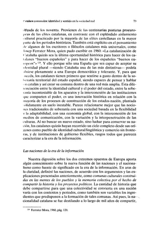 r irn(»oN comunales: identidad y sentido en In sociedad red 73
• Idcuda de los noventa. Provienen de las centenarias posturas proeuro-
I'OHS de las élites catalanas, en contraste con el espléndido aislamiento
i ultural practicado por la mayoría de las élites castellanas en la mayor
parle de los periodos históricos. También está explícito en el pensamiento
de algunos de los escritores o filósofos catalanes más universales, como
losep Ferrater Mora, quien pudo escribir en 1960: «La catalanización de
< 'ataluña quizás sea la última oportunidad histórica para hacer de los ca-
talanes "buenos españoles" y para hacer de los españoles "buenos eu-
mpcos"» l24
. Y ello porque sólo una España que sea capaz de aceptar su
identidad plural —siendo Cataluña una de las más distintivas— podría
iluirse plenamente a una Europa democrática y tolerante. Y, para que
iiceda, los catalanes tienen primero que sentirse a gusto dentro de la so-
lu'ranía territorial del estado español, siendo capaces de pensar y hablar
< n catalán y así crear su comuna dentro de una red más amplia. Esta dife-
icnciación entre la identidad cultural y el poder del estado, entre la sobe-
lam'a incontestable de los aparatos y la interconexión de las instituciones
i|iic comparten el poder, es una innovación histórica en relación con la
mayoría de los procesos de construcción de los estados-nación, plantada
•ólidamente en suelo inestable. Parece relacionarse mejor que las nocio-
nes tradicionales de soberanía con una sociedad basada en la flexibilidad
v la adaptabilidad, con una economía global, con la interconexión de los
medios de comunicación, con la variación y la interpenetración de las
culturas. Al no buscar un nuevo estado, sino luchar para conservar su na-
ción, los catalanes quizás hayan recorrido un ciclo completo desde sus orí-
genes como pueblo de identidad cultural/lingüística y comercio sin fronte-
ras, y de instituciones de gobierno flexibles, rasgos todos que parecen
caracterizar a la era de la información.
Las naciones de la era de la información
Nuestra digresión sobre los dos extremos opuestos de Europa aporta
algún conocimiento sobre la nueva función de las naciones y el naciona-
lismo como fuente de significado en la era de la información. En aras de
la claridad, definiré las naciones, de acuerdo con los argumentos y las ex-
plicaciones presentadas anteriormente, como comunas culturales construi-
das en las mentes de los pueblos y la memoria colectiva por el hecho de
compartir la historia y los proyectos políticos. La cantidad de historia que
debe compartirse para que una colectividad se convierta en una nación
varía con los contextos y periodos, como también son variables los ingre-
dientes que predisponen a la formación de tales comunas. Así pues, la na-
cionalidad catalana se fue destilando a lo largo de mil años de compartir,
124
Ferrater Mora, 1960, pág. 120.
 