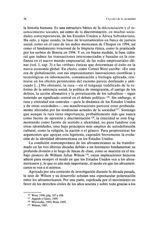 76 II poder ele l.i ukulldiul
la historia humana. Es una estructura básica de la diferenciación y el re-
conocimiento sociales, así como de la discriminación, en muchas socie-
dades contemporáneas, de los Estados Unidos a África Subsahariana.
Ha sido, y sigue siendo, la base de levantamientos en busca de justicia
social, como en el caso de los indios mexicanos de Chiapas en 1994, así
como el fundamento irracional de la limpieza étnica, como la practicada
por los serbios de Bosnia en 1994. Y es, en buena medida, la base cultu-
ral que induce las transacciones interconectadas y basadas en la con-
fianza en el nuevo mundo empresarial, de las redes empresariales chi-
nas (vol. I, cap. 3) a las «tribus» étnicas que determinan el éxito en la
nueva economía global. En efecto, como Cornel West escribe: «En esta
era de globalización, con sus impresionantes innovaciones científicas y
tecnológicas en información, comunicación y biología aplicada, cen-
trarse en los efectos persistentes del racismo parece desfasado y anti-
cuado [...] No obstante, la raza —en el lenguaje codificado de la re-
forma de la asistencia social, la política de inmigración, el castigo de los
delitos, la acción afirmativa y la privatización de los suburbios— sigue
teniendo un significado central en el debate político»126
. Sin embargo, si
raza y etnicidad son centrales —para la dinámica de los Estados Unidos
y de otras sociedades—, sus manifestaciones parecen estar profunda-
mente alteradas por las tendencias actuales de la sociedad127
. Sostengo
que aunque la raza tiene importancia, probablemente más que nunca
como fuente de opresión y discriminación 128
, la etnicidad se está frag-
mentando como fuente de sentido e identidad, no para fundirse con
otras identidades, sino bajo principios más amplios de autodefinición
cultural, como la religión, la nación o el género. Para proporcionar los
argumentos que apoyan esta hipótesis, expondré brevemente la evolu-
ción de la identidad afroamericana en los Estados Unidos.
La condición contemporánea de los afroamericanos se ha transfor-
mado en las tres últimas décadas debido a un fenómeno fundamental: su
profunda división a lo largo de líneas de clase, como se muestra en el tra-
bajo pionero de William Julius Wilson 129
, cuyas implicaciones hicieron
añicos para siempre el modo en que los Estados Unidos ven a los afroa-
mericanos y, lo que es aún más importante, el modo en que los afroameri-
canos se ven a sí mismos.
Apoyada por una corriente de investigación durante la década pasada,
la tesis de Wilson y su desarrollo señalan una espectacular polarización
entre los afroamericanos. Por una parte, espoleada por el movimiento en
favor de los derechos civiles de los años sesenta y sobre todo gracias a los
126
West, 1996, pág. 107 y 108.
127
Appiah y Gates, 1995.
128
Wieviorka, 1993; West, 1995.
129
Wilson, 1987.
 
