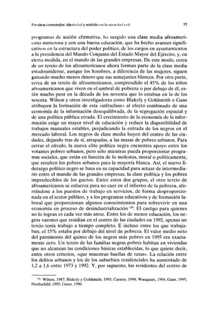 I'muísos comunales: identidad y sentido en lu sonc-dnd icd 77
programas de acción afirmativa, ha surgido una clase media afroameri-
cana numerosa y con una buena educación, que ha hecho avances signifi-
cativos en la estructura del poder político, de los cargos en ayuntamientos
a la presidencia del Mando Conjunto del Estado Mayor del Ejército, y, en
cierta medida, en el mundo de las grandes empresas. De este modo, cerca
de un tercio de los afroamericanos ahora forman parte de la clase media
estadounidense, aunque los hombres, a diferencia de las mujeres, siguen
ganando mucho menos dinero que sus semejantes blancos. Por otra parte,
cerca de un tercio de afroamericanos, comprendido el 45% de los niños
afroamericanos que viven en el umbral de pobreza o por debajo de él, es-
tiln mucho peor en la década de los noventa que lo estaban en la de los
sesenta. Wilson y otros investigadores como Blakely y Goldsmith o Gans
atribuyen la formación de esta «infraclase» al efecto combinado de una
economía de la información desequilibrada, de la segregación espacial y
de una política pública errada. El crecimiento de la economía de la infor-
mación exige un mayor nivel de educación y reduce la disponibilidad de
trabajos manuales estables, perjudicando la entrada de los negros en el
mercado laboral. Los negros de clase media huyen del centro de las ciu-
dades, dejando tras de sí, atrapadas, a las masas de pobres urbanos. Para
cerrar el círculo, la nueva élite política negra encuentra apoyo entre los
votantes pobres urbanos, pero sólo mientras pueda proporcionar progra-
mas sociales, que están en función de lo molestos, moral o políticamente,
que resulten los pobres urbanos para la mayoría blanca. Así, el nuevo li-
derazgo político negro se basa en su capacidad para actuar de intermedia-
rio entre el mundo de las grandes empresas, la clase política y los pobres
impredecibles de los guetos. Entre estos dos grupos, el otro tercio de
afroamericanos se esfuerza para no caer en el infierno de la pobreza, afe-
rrándose a los puestos de trabajo en servicios, de forma desproporcio-
nada en el sector público, y a los programas educativos y de formación la-
boral que proporcionan algunos conocimientos para sobrevivir en una
economía en proceso de desindustrialización130
. El castigo para quienes
no lo logran es cada vez más atroz. Entre los de menor educación, los ne-
gros varones que residían en el centro de las ciudades en 1992, apenas un
tercio tenía trabajo a tiempo completo. E incluso entre los que trabaja-
ban, el 15% estaba por debajo del nivel de pobreza. El valor medio neto
del patrimonio del quinto de los negros más pobres en 1995 era exacta-
mente cero. Un tercio de las familias negras pobres habitan en viviendas
que no alcanzan las condiciones básicas establecidas, lo que quiere decir,
entre otros criterios, «que muestran huellas de ratas». La relación entre
los delitos urbanos y los de los suburbios residenciales ha aumentado de
1,2 a 1,6 entre 1973 y 1992. Y, por supuesto, los residentes del centro de
130
Wilson, 1987; Blakely y Goldsmith, 1993; Carnoy, 1994; Wacquant, 1994; Gans, 1995;
Hochschild, 1995; Gates, 1996.
 