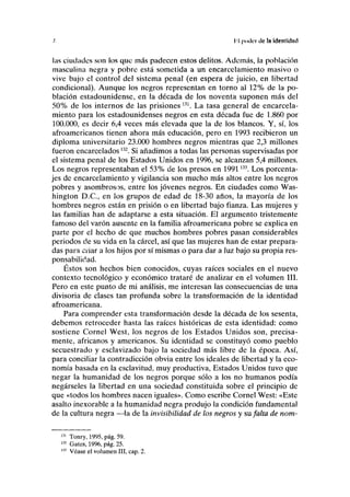 /. líl poder de la Identidad
las ciudades son los que más padecen estos delitos. Además, la población
masculina negra y pobre está sometida a un encarcelamiento masivo o
vive bajo el control del sistema penal (en espera de juicio, en libertad
condicional). Aunque los negros representan en torno al 12% de la po-
blación estadounidense, en la década de los noventa suponen más del
50% de los internos de las prisiones 131
. La tasa general de encarcela-
miento para los estadounidenses negros en esta década fue de 1.860 por
100.000, es decir 6,4 veces más elevada que la de los blancos. Y, sí, los
afroamericanos tienen ahora más educación, pero en 1993 recibieron un
diploma universitario 23.000 hombres negros mientras que 2,3 millones
fueron encarcelados132
. Si añadimos a todas las personas supervisadas por
el sistema penal de los Estados Unidos en 1996, se alcanzan 5,4 millones.
Los negros representaban el 53% de los presos en 1991133
. Los porcenta-
jes de encarcelamiento y vigilancia son mucho más altos entre los negros
pobres y asombrosos, entre los jóvenes negros. En ciudades como Was-
hington D.C., en los grupos de edad de 18-30 años, la mayoría de los
hombres negros están en prisión o en libertad bajo fianza. Las mujeres y
las familias han de adaptarse a esta situación. El argumento tristemente
famoso del varón ausente en la familia afroamericana pobre se explica en
parte por el hecho de que muchos hombres pobres pasan considerables
periodos de su vida en la cárcel, así que las mujeres han de estar prepara-
das para criar a los hijos por sí mismas o para dar a luz bajo su propia res-
ponsabilidad.
Éstos son hechos bien conocidos, cuyas raíces sociales en el nuevo
contexto tecnológico y económico trataré de analizar en el volumen III.
Pero en este punto de mi análisis, me interesan las consecuencias de una
divisoria de clases tan profunda sobre la transformación de la identidad
afroamericana.
Para comprender esta transformación desde la década de los sesenta,
debemos retroceder hasta las raíces históricas de esta identidad: como
sostiene Cornel West, los negros de los Estados Unidos son, precisa-
mente, africanos y americanos. Su identidad se constituyó como pueblo
secuestrado y esclavizado bajo la sociedad más libre de la época. Así,
para conciliar la contradicción obvia entre los ideales de libertad y la eco-
nomía basada en la esclavitud, muy productiva, Estados Unidos tuvo que
negar la humanidad de los negros porque sólo a los no humanos podía
negárseles la libertad en una sociedad constituida sobre el principio de
que «todos los hombres nacen iguales». Como escribe Cornel West: «Este
asalto inexorable a la humanidad negra produjo la condición fundamental
de la cultura negra —la de la invisibilidad de los negros y su falta de nom-
131
Tonry, 1995, pág. 59.
132
Gates, 1996, pág. 25.
133
Véase el volumen III, cap. 2.
 