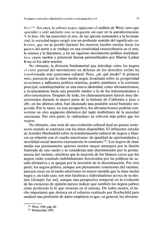 1'iiiiilftoN c'oiniiiiiik's: itlcnliiliul y scnlulo cu lii Nocirilml iril 7')
luc» |W
. Así pues, la cultura negra, siguiendo el análisis de West, tuvo que
aprender ¡i salir adelante con su negación sin caer en la autodestrucción.
Y lo hizo. De las canciones al arte, de las iglesias comunales a la herman-
dad, la sociedad negra surgió con un profundo sentido del significado co-
IITIÍVO, que no se perdió durante los masivos éxodos rurales hacia los
Rucios del norte y se tradujo en una creatividad extraordinaria en el arte,
la música y la literatura, y en un vigoroso movimiento político multifacé-
lii'o, cuyos sueños y potencial fueron personificados por Martin Luther
King en los años sesenta.
No obstante, la divisoria fundamental que introdujo entre los negros
el éxito parcial del movimiento en defensa de los derechos civiles ha
linnsformado este panorama cultural. Pero, ¿de qué modo? A primera
vista, parecería que la clase media negra, levantada sobre su prosperidad
económica e influencia política relativas, podría asimilarse a la corriente
principal, constituyéndose en una nueva identidad, como afroamericanos,
y desplazándose hacia una posición similar a la de los italoamericanos o
chinoamericanos. Después de todo, los chinoamericanos fueron muy dis-
criminados durante la mayor parte de la historia de California y pese a
ello, en los últimos años, han alcanzado una posición social bastante res-
petada. Por lo tanto, en esta perspectiva, los afroamericanos podrían con-
vertirse en otro segmento distintivo del tapiz multiétnico de la sociedad
americana. Por otra parte, la «infraclase» se volvería más pobre que los
negros.
No obstante, esta tesis de una evolución cultural dual no parece soste-
nerse cuando se contrasta con los datos disponibles. El influyente estudio
de Jennifer Hochschild sobre la transformación cultural de negros y blan-
cos en relación con el «sueño americano» de igualdad de oportunidades y
movilidad social muestra exactamente lo contrario135
. Los negros de clase
media son precisamente quienes sienten mayor amargura por la ilusión
frustrada de este sueño y se consideran más discriminados por la perma-
nencia del racismo, mientras que la mayoría de los blancos creen que los
negros están resultado indebidamente favorecidos por las políticas de ac-
ción afirmativa y se quejan por la inversión de la discriminación. Por otra
parte, los negros pobres, aunque son plenamente conscientes del racismo,
parecen creer en el sueño americano en mayor medida que la clase media
negra y, en todo caso, son más fatalistas e individualistas acerca de su des-
tino (siempre fue así), aunque una perspectiva temporal en la evolución
de las encuestas de opinión parece indicar que también los negros pobres
están perdiendo la fe que tuvieran en el sistema. De todos modos, el he-
cho importante que destaca en el esfuerzo realizado por Hochschild para
analizar una profusión de datos empíricos es que, en general, los afroame-
m
West, 1996, pág. 80.
135
Hochschild, 1995.
 