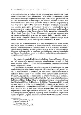 I'.u.ilso» comuniilcs: KICIIIHI.UI y M H I K I U <.-1• l.i .o, u-il.ul • < il Kl
sólo pueden integrarse en la corriente mayoritaria estadounidense como
luleros de su estirpe, como el «Décimo Capacitado» que Du Bois, el prin-
cipal intelectual negro de principios de siglo, consideraba que eran los sal-
vadores necesarios de la «raza negra», así como de todas las razas142
. Pero
la divisoria social, económica y cultural entre el «Décimo Capacitado» y
una proporción significativa y creciente de negros estadounidenses es tal
que tendrían que negarse a sí mismos y a sus hijos cumpliendo tal papel
para convertirse en parte de una coalición pluriclasista y multirracial de
cambio social progresista. En su soberbio librito que debate esta cuestión,
I lenry Louis Gates jr. y Cornel West parecen pensar, de una parte, que
no hay otra alternativa, pero, aun así, tienen dudas razonables sobre la
viabilidad de tal opción. Gates escribe: «La crisis real del liderazgo negro
es que la misma idea de ese liderazgo está en crisis»143
. Y West:
Puesto que una alianza multirracial de la clase media progresista, de los sectores
liberales de la élite empresarial y de la energía subversiva proveniente de abajo es
el único vehículo mediante el cual cierta forma de responsabilidad democrática
radical puede redistribuir recursos y riqueza, y reestructurar la economía y el go-
bierno de modo que todos se beneficien, los significativos esfuerzos secundarios
del Décimo Capacitado por sí solo en el siglo xxi serán tristemente inadecuados y
completamente frustrantes144
.
En efecto, el propio Du Bois se trasladó de Estados Unidos a Ghana
en 1961 porque: «Ya no puedo aguantar más el trato de este país [...] Ani-
maos y seguid luchando, pero tened en cuenta que los negros estadouni-
denses no pueden ganar»145
.
¿Llevará este fracaso de los esfuerzos para la plena integración a un
renacimiento del separatismo negro en los Estados Unidos? ¿Podría ser
ésta la nueva base de la identidad, en línea directa con los movimientos
radicales de la década de los sesenta, como ejemplificaron los Panteras
Negras? Así parecería, al menos entre la juventud militante, si hemos de
prestar atención al culto renovado a Malcolm X, la creciente influencia de
la Nation of Islam de Farrakhan o, más aún, el impacto extraordinario de
la «Marcha del Millón de Hombres» de 1995 en Washington D.C., organi-
zada en torno a la expiación, la moralidad y el orgullo de los hombres ne-
gros. No obstante, estas nuevas manifestaciones de identidad cultural-po-
lítica revelan más grietas entre los afroamericanos y en realidad se
organizan en torno a principios de autoidentificación que no son étnicos
sino religiosos (islam, iglesias negras) y están fuertemente sesgados en
cuanto al género (orgullo masculino, responsabilidad masculina, subordi-
142
Gates y West, 1996, pág. 133.
143
Gates, 1996, pág. 38.
144
West, 1996, pág. 110.
145
Gates y West, 1996, pág. 111.
 