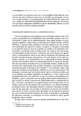 I 'iiinÍNON comunales: ltlcnlul.nl y se ululo < n l.i MU K d.id IC<I Si
mlorio. Entre las comunas culturales y las unidades territoriales de auto-
defensa, las raíces étnicas se retuercen, se dividen, se reprocesan, se mez-
i-lan, estigmatizadas o recompensadas de modo diferencial según una
nueva lógica de informalización/globalización de las culturas y las econo-
mías que hace compuestos simbólicos con las identidades difusas. La raza
importa, pero ya casi no construye sentido.
IDENTIDADES TERRITORIALES: LA COMUNIDAD LOCAL
Uno de los debates más antiguos en la sociología urbana hace refe-
rencia a la pérdida de la comunidad como resultado, primero de la ur-
banización y, luego, de la suburbanización. Hace algún tiempo, la inves-
tigación empírica, sobre todo la realizada por Claude Fischer y Barry
Wellman147
, parece haber jubilado la noción simplista de una covaria-
ción sistemática de espacio y cultura. La gente se socializa e interactúa
en su entorno local, ya sea en el pueblo, la ciudad o los suburbios resi-
denciales, y construye redes sociales entre sus vecinos. Por otra parte,
las identidades de base local se combinan con otras fuentes de signifi-
cado y reconocimiento social en un patrón altamente diversificado que
permite interpretaciones alternativas. Así que donde, en los años re-
cientes, Etzioni ve el renacimiento de la comunidad en buena medida
de base local, Putnam observa la desintegración de la visión de Tocque-
ville de una intensa sociedad civil en los Estados Unidos, donde las aso-
ciaciones de voluntariado han perdido miembros y actividad de forma
sustancial durante la década de los ochenta148
. Los informes sobre otras
zonas del mundo son igualmente conflictivos en sus valoraciones. Sin
embargo, no pienso que sea inexacto decir que los entornos locales, per
se, no inducen un modelo específico de conducta o, a este respecto, una
identidad distintiva. No obstante, lo que los autores comunalistas sos-
tendrían, y que es coherente con mi propia observación transcultural, es
que la gente se resiste al proceso de individualización y atomización so-
cial, y tiende a agruparse en organizaciones territoriales que, con el
tiempo, generan un sentimiento de pertenencia y, en última instancia,
en muchos casos, una identidad cultural y comunal. Introduzco la hipó-
tesis de que para que esto suceda es necesario un proceso de moviliza-
ción social. Es decir, la gente debe participar en movimientos urbanos
(no muy revolucionarios) mediante los cuales se descubren y defienden
los intereses comunes, se comparte en cierta medida la vida y puede
producirse nuevo sentido.
Sé algo sobre el tema, ya que he pasado una década de mi vida estu-
147
Wellman, 1979; Fischer, 1982.
148
Etzioni, 1993; Putnam, 1995.
 