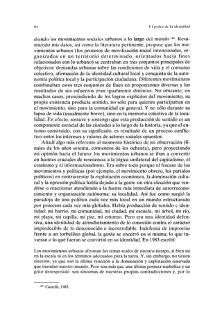 K-l II poiliT ele la iiU-nlkliul
diando los movimientos sociales urbanos a lo largo del mundo l4
''. Resu-
miendo mis datos, así como la literatura pertinente, propuse que los mo-
vimientos urbanos (los procesos de movilización social intencionales, or-
ganizados en un territorio determinado, orientados hacia fines
relacionados con lo urbano) se centraban en tres conjuntos principales de
objetivos: demandas urbanas sobre las condiciones de vida y el consumo
colectivo, afirmación de la identidad cultural local y conquista de la auto-
nomía política local y la participación ciudadana. Diferentes movimientos
combinaban estos tres conjuntos de fines en proporciones diversas y los
resultados de sus esfuerzos eran igualmente distintos. No obstante, en
muchos casos, prescindiendo de los logros explícitos del movimiento, su
propia existencia producía sentido, no sólo para quienes participaban en
el movimiento, sino para la comunidad en general. Y no sólo durante su
lapso de vida (usualmente breve), sino en la memoria colectiva de la loca-
lidad. En efecto, sostuve y sostengo que esta producción de sentido es un
componente esencial de las ciudades a lo largo de la historia, ya que el en-
torno construido, con su significado, es resultado de un proceso conflic-
tivo entre los intereses y valores de actores sociales opuestos.
Añadí algo más referente al momento histórico de mi observación (fi-
nales de los años setenta, comienzos de los ochenta), pero proyectando
mi opinión hacia el futuro: los movimientos urbanos se iban a convertir
en fuentes cruciales de resistencia a la lógica unilateral del capitalismo, el
estatismo y el informacionalismo. Era sobre todo porque el fracaso de los
movimientos y políticas (por ejemplo, el movimiento obrero, los partidos
políticos) en contrarrestar la explotación económica, la dominación cultu-
ral y la opresión política había dejado a la gente sin otra elección que ren-
dirse o reaccionar atendiendo a la fuente más inmediata de autorrecono-
cimiento y organización autónoma: su localidad. Así fue como surgió la
paradoja de una política cada vez más local en un mundo estructurado
por procesos cada vez más globales. Había producción de sentido e iden-
tidad: mi barrio, mi comunidad, mi ciudad, mi escuela, mi árbol, mi río,
mi playa, mi capilla, mi paz, mi entorno. Pero era una identidad defen-
siva, una identidad de atrincheramiento de lo conocido contra el carácter
impredecible de lo desconocido e incontrolable. Indefensa de improviso
frente a un torbellino global, la gente se encerró en sí misma; lo que tu-
vieran o lo que fueran se convirtió en su identidad. En 1983 escribí:
Los movimientos urbanos afrontan los temas reales de nuestro tiempo, si bien no
en la escala ni en los términos adecuados para la tarea. Y, sin embargo, no tienen
elección, ya que son la última reacción a la dominación y explotación renovada
que inundan nuestro mundo. Pero son más que una última postura simbólica y un
grito desesperado: son síntomas de nuestras propias contradicciones y, por lo
149
Castells, 1983.
 