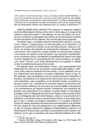 I'ni lilaos comniinles: idnilulad y KCIIIKIH cu In M HUÍ huí ud K5
IIIIIIO, capaces en potencia de superarlas |...| Producen nuevo sentido histórico —
in IÍI zona crepuscular de pretender construir dentro de los muros de una comuni-
dad local una nueva sociedad que saben inalcanzable. Y lo hacen alimentando los
embriones de los movimientos sociales del mañana dentro de las utopías locales
i|iic los movimientos urbanos han construido para no rendirse al barbarismo 15n
.
¿Qué ha pasado desde entonces? Por supuesto, la respuesta empírica
es extraordinariamente diversa, sobre todo si observamos a lo largo de las
culturas y zonas del mundo151
. Sin embargo, en aras del análisis, me aven-
Iuniría a sintetizar las principales trayectorias de los movimientos urbanos
durante las décadas de los ochenta y los noventa bajo cuatro epígrafes.
En primer lugar, en muchos casos los movimientos urbanos, y sus dis-
cursos, actores y organizaciones, se han integrado en la estructura y la
práctica de los gobiernos locales, ya sea de forma directa o indirecta, me-
diante un sistema diversificado de participación ciudadana y desarrollo
comunitario. Esta tendencia, aunque liquida los movimientos urbanos
como fuente de cambio social alternativo, ha reforzado considerable-
mente al gobierno local e introducido la posibilidad del estado local como
instancia significativa de reconstrucción del control político y el signifi-
cado social. Volveré a este hecho fundamental en el capítulo 5, cuando
analice la transformación general del estado.
En segundo lugar, las comunidades locales y sus organizaciones han
alimentado las bases de un movimiento medioambiental amplio e influ-
yente, sobre todo en los barrios de clase media, y en los suburbios, las zo-
nas residenciales más alejadas y el campo urbanizado (véase el cap. 3).
Sin embargo, estos movimientos son con mucha frecuencia defensivos y
reactivos, centrándose en la conservación más estricta de su espacio y en-
torno inmediato, como ejemplifica, en los Estados Unidos, la actitud «en
mi patio trasero, no», mezclando en el mismo rechazo los desechos tóxi-
cos, las plantas nucleares, los proyectos de vivienda pública, las prisiones
y los asentamientos de hogares móviles. Estableceré una distinción im-
portante, que desarrollaré en el capítulo 3 cuando analice el movimiento
ecologista, entre la búsqueda del control del espacio (una reacción defen-
siva) y la búsqueda del control del tiempo; es decir, la conservación de la
naturaleza y del planeta para las generaciones futuras, a muy largo plazo,
por lo que se adopta un tiempo cosmológico y se rechaza el plantea-
miento de tiempo inmediato del desarrollo instrumentalista. Las identida-
des que surgen de estas dos perspectivas son completamente diferentes,
ya que los espacios defensivos conducen al individualismo colectivo y la
sincronización ofensiva hace accesible la reconciliación entre cultura y na-
turaleza, con lo que se introduce una nueva filosofía holística de la vida.
150
Castells, 1983, pág. 331.
151
Massolo, 1992; Fisher y Kling, 1993; Calderón, 1995; Judge et al, 1995; Tanaka, 1995;
Borja y Castells, 1996; Hsia, 1996; Yazawa (en preparación).
 