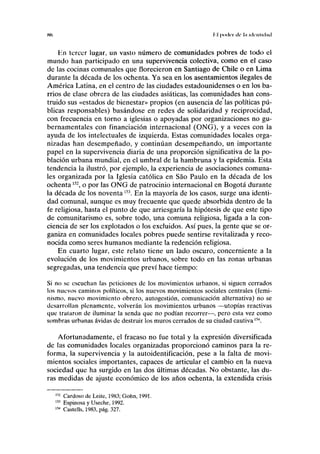 «> II poder de I.I iilciiliiliul
En tercer lugar, un vasto número de comunidades pobres de todo el
mundo han participado en una supervivencia colectiva, como en el caso
de las cocinas comunales que florecieron en Santiago de Chile o en Lima
durante la década de los ochenta. Ya sea en los asentamientos ilegales de
América Latina, en el centro de las ciudades estadounidenses o en los ba-
rrios de clase obrera de las ciudades asiáticas, las comunidades han cons-
truido sus «estados de bienestar» propios (en ausencia de las políticas pú-
blicas responsables) basándose en redes de solidaridad y reciprocidad,
con frecuencia en torno a iglesias o apoyadas por organizaciones no gu-
bernamentales con financiación internacional (ONG), y a veces con la
ayuda de los intelectuales de izquierda. Estas comunidades locales orga-
nizadas han desempeñado, y continúan desempeñando, un importante
papel en la supervivencia diaria de una proporción significativa de la po-
blación urbana mundial, en el umbral de la hambruna y la epidemia. Esta
tendencia la ilustró, por ejemplo, la experiencia de asociaciones comuna-
les organizada por la Iglesia católica en Sao Paulo en la década de los
ochenta152
, o por las ONG de patrocinio internacional en Bogotá durante
la década de los noventa153
. En la mayoría de los casos, surge una identi-
dad comunal, aunque es muy frecuente que quede absorbida dentro de la
fe religiosa, hasta el punto de que arriesgaría la hipótesis de que este tipo
de comunitarismo es, sobre todo, una comuna religiosa, ligada a la con-
ciencia de ser los explotados o los excluidos. Así pues, la gente que se or-
ganiza en comunidades locales pobres puede sentirse revitalizada y reco-
nocida como seres humanos mediante la redención religiosa.
En cuarto lugar, este relato tiene un lado oscuro, concerniente a la
evolución de los movimientos urbanos, sobre todo en las zonas urbanas
segregadas, una tendencia que previ hace tiempo:
Si no se escuchan las peticiones de los movimientos urbanos, si siguen cerrados
los nuevos caminos políticos, si los nuevos movimientos sociales centrales (femi-
nismo, nuevo movimiento obrero, autogestión, comunicación alternativa) no se
desarrollan plenamente, volverán los movimientos urbanos —utopías reactivas
que trataron de iluminar la senda que no podían recorrer—, pero esta vez como
sombras urbanas ávidas de destruir los muros cerrados de su ciudad cautiva154
.
Afortunadamente, el fracaso no fue total y la expresión diversificada
de las comunidades locales organizadas proporcionó caminos para la re-
forma, la supervivencia y la autoidentificación, pese a la falta de movi-
mientos sociales importantes, capaces de articular el cambio en la nueva
sociedad que ha surgido en las dos últimas décadas. No obstante, las du-
ras medidas de ajuste económico de los años ochenta, la extendida crisis
152
Cardoso de Leite, 1983; Gohn, 1991.
153
Espinosa y Useche, 1992.
154
Castells, 1983, pág. 327.
 