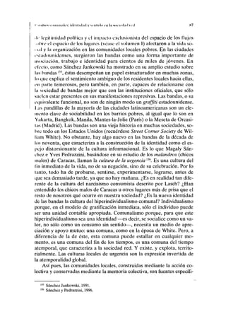 r IIIIIMIS I Iiriiiin.ili's: idriiliilad y scnliilci c u la NDCIIMIIIII ir.I K7
• i»• legitimidad política y el impacto exclusionista del espacio de los flujos
obre el espacio de los lugares (véase el volumen I) afectaron a la vida so-
• i.iI y la organización en las comunidades locales pobres. En las ciudades
estadounidenses, surgieron las bandas como una forma importante de
nsociación, trabajo e identidad para cientos de miles de jóvenes. En
electo, como Sánchez Jankowski ha mostrado en su amplio estudio sobre
las bandas l5
 éstas desempeñan un papel estructurador en muchas zonas,
lo que explica el sentimiento ambiguo de los residentes locales hacia ellas,
en parte temerosos, pero también, en parte, capaces de relacionarse con
la sociedad de bandas mejor que con las instituciones oficiales, que sólo
suelen estar presentes en sus manifestaciones represivas. Las bandas, o su
equivalente funcional, no son de ningún modo un graffiti estadounidense.
I .as pandillas de la mayoría de las ciudades latinoamericanas son un ele-
mento clave de sociabilidad en los barrios pobres, al igual que lo son en
Yakarta, Bangkok, Manila, Mantes-la-Jolie (París) o la Meseta de Orcasi-
las (Madrid). Las bandas son una vieja historia en muchas sociedades, so-
bre todo en los Estados Unidos (recuérdese Street Córner Society de Wil-
liam White). No obstante, hay algo nuevo en las bandas de la década de
los noventa, que caracteriza a la construcción de la identidad como el es-
pejo distorsionante de la cultura informacional. Es lo que Magaly Sán-
chez e Yves Pedrazzini, basándose en su estudio de los malandros (chicos
malos) de Caracas, llaman la cultura de la urgencia156
. Es una cultura del
fin inmediato de la vida, no de su negación, sino de su celebración. Por lo
tanto, todo ha de probarse, sentirse, experimentarse, lograrse, antes de
que sea demasiado tarde, ya que no hay mañana. ¿Es en realidad tan dife-
rente de la cultura del narcisismo consumista descrito por Lasch? ¿Han
entendido los chicos malos de Caracas u otros lugares más de prisa que el
resto de nosotros qué ocurre en nuestra sociedad? ¿Es la nueva identidad
de las bandas la cultura del hiperindividualismo comunal? Individualismo
porque, en el modelo de gratificación inmediata, sólo el individuo puede
ser una unidad contable apropiada. Comunalismo porque, para que este
hiperindividualismo sea una identidad —es decir, se socialice como un va-
lor, no sólo como un consumo sin sentido—, necesita un medio de apre-
ciación y apoyo mutuo: una comuna, como en la época de White. Pero, a
diferencia de la de éste, esta comuna puede estallar en cualquier mo-
mento, es una comuna del fin de los tiempos, es una comuna del tiempo
atemporal, que caracteriza a la sociedad red. Y existe, y explota, territo-
rialmente. Las culturas locales de urgencia son la expresión invertida de
la atemporalidad global.
Así pues, las comunidades locales, construidas mediante la acción co-
lectiva y conservadas mediante la memoria colectiva, son fuentes específi-
Sánchez Jankowski, 1991.
Sánchez y Pedrazzini, 1996.
 