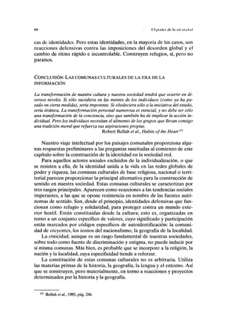 HH I ¡I poilcr de hi ickiilnhid
cas de identidades. Pero estas identidades, en la mayoría de los casos, son
reacciones defensivas contra las imposiciones del desorden global y el
cambio de ritmo rápido e incontrolable. Construyen refugios, sí, pero no
paraísos.
CONCLUSIÓN: LAS COMUNAS CULTURALES DE LA ERA DE LA
INFORMACIÓN
La transformación de nuestra cultura y nuestra sociedad tendrá que ocurrir en di-
versos niveles. Si sólo sucediera en las mentes de los individuos (como ya ha pa-
sado en cierta medida), sería impotente. Si obedeciera sólo a la iniciativa del estado,
sería tiránica. La transformación personal numerosa es esencial, y no debe ser sólo
una transformación de la conciencia, sino que también ha de implicar la acción in-
dividual. Pero los individuos necesitan el alimento de los grupos que llevan consigo
una tradición moral que refuerza sus aspiraciones propias.
Robert Bellah et al, Habits ofthe Heart151
Nuestro viaje intelectual por los paisajes comunales proporciona algu-
nas respuestas preliminares a las preguntas suscitadas al comienzo de este
capítulo sobre la construcción de la identidad en la sociedad red.
Para aquellos actores sociales excluidos de la individualización, o que
se resisten a ella, de la identidad unida a la vida en las redes globales de
poder y riqueza, las comunas culturales de base religiosa, nacional o terri-
torial parecen proporcionar la principal alternativa para la construcción de
sentido en nuestra sociedad. Estas comunas culturales se caracterizan por
tres rasgos principales. Aparecen como reacciones a las tendencias sociales
imperantes, a las que se opone resistencia en nombre de las fuentes autó-
nomas de sentido. Son, desde el principio, identidades defensivas que fun-
cionan como refugio y solidaridad, para proteger contra un mundo exte-
rior hostil. Están constituidas desde la cultura; esto es, organizadas en
torno a un conjunto específico de valores, cuyo significado y participación
están marcados por códigos específicos de autoidentificación: la comuni-
dad de creyentes, los iconos del nacionalismo, la geografía de la localidad.
La etnicidad, aunque es un rasgo fundamental de nuestras sociedades,
sobre todo como fuente de discriminación y estigma, no puede inducir por
sí misma comunas. Más bien, es probable que se incorpore a la religión, la
nación y la localidad, cuya especificidad tiende a reforzar.
La constitución de estas comunas culturales no es arbitraria. Utiliza
las materias primas de la historia, la geografía, la lengua y el entorno. Así
que se construyen, pero materialmente, en torno a reacciones y proyectos
determinados por la historia y la geografía.
157
Bellah et al,, 1985, pág. 286.
 