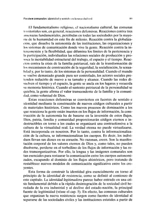 I'IHIIISOÜ comunales: idcnlicliul y senlulu en ln noniilml ivil m
lil fundamentalismo religioso, el nacionalismo cultural, las comunas
Un itoriales son, en general, reacciones defensivas. Reacciones contra tres
amenazas fundamentales, percibidas en todas las sociedades por la mayo-
ría de la humanidad en este fin de milenio. Reacción contra la globaliza-
i'ión, que disuelve la autonomía de las instituciones, las organizaciones y
los sistemas de comunicación donde vive la gente. Reacción contra la in-
lerconexión y la flexibilidad, que difumina los límites de la pertenencia y
la participación, individualiza las relaciones sociales de producción y pro-
voca la inestabilidad estructural del trabajo, el espacio y el tiempo. Reac-
ción contra la crisis de la familia patriarcal, raíz de la transformación de
los mecanismos de construcción de la seguridad, la socialización, la sexua-
lidad y, por lo tanto, de los sistemas de la personalidad. Cuando el mundo
so vuelve demasiado grande para ser controlado, los actores sociales pre-
tenden reducirlo de nuevo a su tamaño y alcance. Cuando las redes di-
suelven el tiempo y el espacio, la gente se ancla en los lugares y recuerda
su memoria histórica. Cuando el sustento patriarcal de la personalidad se
quiebra, la gente afirma el valor transcendente de la familia y la comuni-
dad, como voluntad de Dios.
Estas reacciones defensivas se convierten en fuentes de sentido e
identidad mediante la construcción de nuevos códigos culturales a partir
de materiales históricos. Como los nuevos procesos de dominación a los
que reacciona la gente están insertos en los flujos de información, la cons-
trucción de la autonomía ha de basarse en la inversión de estos flujos.
Dios, patria, familia y comunidad proporcionarán códigos eternos e in-
destructibles en torno a los cuales se organizará una contraofensiva a la
cultura de la virtualidad real. La verdad eterna no puede virtualizarse.
Está incorporada en nosotros. Por lo tanto, contra la informacionaliza-
ción de la cultura, se informacionalizan los cuerpos. Es decir, los indivi-
duos llevan sus dioses en su corazón. No razonan, creen. Son la manifes-
tación corporal de los valores eternos de Dios y, como tales, no pueden
disolverse, perderse en el torbellino de los flujos de información y las re-
des transorganizativas. Por ello, la lengua y las imágenes comunales son
tan esenciales para restaurar la comunicación entre los cuerpos autonomi-
zados, escapando al dominio de los flujos ahistóricos, pero tratando de
restablecer nuevos modelos de comunicación significativa entre los cre-
yentes.
Esta forma de construir la identidad gira esencialmente en torno al
principio de la identidad de resistencia, como se definió al comienzo de
este capítulo. La identidad legitimadora parece haber entrado en una cri-
sis fundamental debido a la rápida desintegración de la sociedad civil he-
redada de la era industrial y al declive del estado-nación, la principal
fuente de legitimidad (véase el cap. 5). En efecto, las comunas culturales
que organizan la nueva resistencia surgen como fuentes de identidad al
separarse de las sociedades civiles y las instituciones estatales a partir de
 