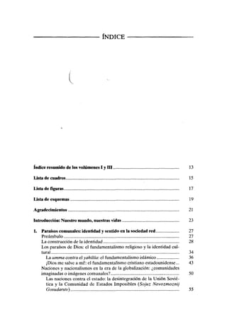 ÍNDICE
t
índice resumido de los volúmenes I y III 13
Lista de cuadros 15
Lista de figuras 17
Lista de esquemas 19
Agradecimientos 21
Introducción: Nuestro mundo, nuestras vidas 23
1. Paraísos comunales: identidad y sentido en la sociedad red 27
Preámbulo 27
La construcción de la identidad 28
Los paraísos de Dios: el fundamentalismo religioso y la identidad cul-
tural 34
La umma contra el yahilíia: el fundamentalismo islámico 36
¡Dios me salve a mí!: el fundamentalismo cristiano estadounidense... 43
Naciones y nacionalismos en la era de la globalización: ¿comunidades
imaginadas o imágenes comunales? 50
Las naciones contra el estado: la desintegración de la Unión Sovié-
tica y la Comunidad de Estados Imposibles (Sojuz Nevozmoznij
Gosudarstv) 55
 