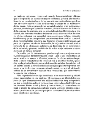 '1(1 El poder de la identidad
las cuales se originaron, como es el caso del fundamentalismo islámico
que se desprendió de la modernización económica (Irán) y del naciona-
lismo de los estados árabes; o de los movimientos nacionalistas, que desa-
fían al estado-nación y a las instituciones estatales de las sociedades
donde nacen. Esta negación de las sociedades civiles y las instituciones
políticas, donde surgen comunas culturales, lleva al cierre de las fronteras
de la comuna. En contraste con las sociedades civiles diferenciadas y plu-
ralistas, las comunas culturales muestran escasa diferenciación interna.
En efecto, su fuerza y su capacidad para proporcionar refugio, consuelo,
certidumbre y protección proviene precisamente de su carácter comunal,
de su responsabilidad colectiva, que borra los proyectos individuales. Así
pues, en el primer estadio de la reacción, la (re)construcción del sentido
por parte de las identidades defensivas se desprende de las instituciones
de la sociedad y promete reedificarla de arriba abajo, mientras se atrin-
cheran en un paraíso comunal.
Es posible que de esas comunas puedan surgir nuevos sujetos —esto
es, nuevos agentes de transformación social—, con lo que se construirá un
nuevo sentido en torno a la identidad proyecto. En efecto, sostendría que,
dada la crisis estructural de la sociedad civil y el estado-nación, quizás
ésta sea la principal fuente potencial de cambio social en la sociedad red.
En cuanto a cómo y por qué estos nuevos sujetos proactivos podrían for-
marse a partir de estas comunas culturales reactivas, será el núcleo del
análisis de los movimientos sociales en la sociedad red que desarrollaré a
lo largo de este volumen.
Pero ya podemos decir algo atendiendo a las observaciones y exposi-
ciones presentadas en este capítulo. El surgimiento de identidades pro-
yecto de tipos diferentes no es una necesidad histórica. Muy bien pudiera
ser que la resistencia cultural permaneciera encerrada en las fronteras de
las comunas. Si esto es así, y donde y cuando lo sea, el comunalismo ce-
rrará el círculo de su fundamentalismo latente sobre sus propios compo-
nentes, provocando un proceso que quizás transforme los paraísos comu-
nales en infiernos celestiales.
 