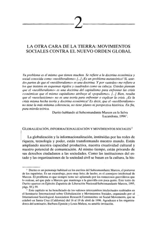 mmaé
LA OTRA CARA DE LA TIERRA: MOVIMIENTOS
SOCIALES CONTRA EL NUEVO ORDEN GLOBAL
Tu problema es el mismo que tienen muchos. Se refiere a la doctrina económica y
social conocida como «neoliberalismo» [...] ¡Es un problema metateórico! Sí, uste-
des parten de que el «neoliberalismo» es una doctrina. Y por «ustedes» me refiero a
los que insisten en esquemas rígidos y cuadrados como su cabeza. Ustedes piensan
que el «neoliberalismo» es una doctrina del capitalismo para enfrentar las crisis
económicas que el mismo capitalismo atribuye al «populismo». [...] Bien, resulta
que el «neoclasicismo» no es una teoría para enfrentar o explicar la crisis. ¡Es la
crisis misma hecha teoría y doctrina económica! Es decir, que el «neoliberalismo»
no tiene la más mínima coherencia, no tiene planes ni perspectiva histórica. En fin,
pura mierda teórica.
Durito hablando al Subcomandante Marcos en la Selva
Lacandona, 19941
.
GLOBALIZACIÓN, INFORMACIONALIZACIÓN Y MOVIMIENTOS SOCIALES2
La globalización y la informacionalización, instituidas por las redes de
riqueza, tecnología y poder, están transformando nuestro mundo. Están
ampliando nuestra capacidad productiva, nuestra creatividad cultural y
nuestro potencial de comunicación. Al mismo tiempo, están privando de
sus derechos ciudadanos a las sociedades. Como las instituciones del es-
tado y las organizaciones de la sociedad civil se basan en la cultura, la his-
1
Durito es un personaje habitual en los escritos del Subcomandante Marcos, el portavoz
de los zapatistas. Es un escarabajo, pero muy listo; de hecho, es el consejero intelectual de
Marcos. El problema es que siempre teme ser aplastado por los numerosos guerrilleros que
lo rodean, así que pide a Marcos que mantenga a la guerrilla con poca gente. Este texto de
Durito aparece en Ejército Zapatista de Liberación Nacional/Subcomandante Marcos, 1995,
págs. 58 y 59.
2
Este capítulo se ha beneficiado de los valiosos intercambios intelectuales realizados en
el Seminario Internacional sobre Globalización y Movimientos Sociales, organizado por el
International Sociological Association Research Commmittee on Social Movements, que se
celebró en Santa Cruz (California) del 16 al 19 de abril de 1996. Agradezco a los organiza-
dores del seminario, Barbara Epstein y Louis Maheu, su amable invitación.
 