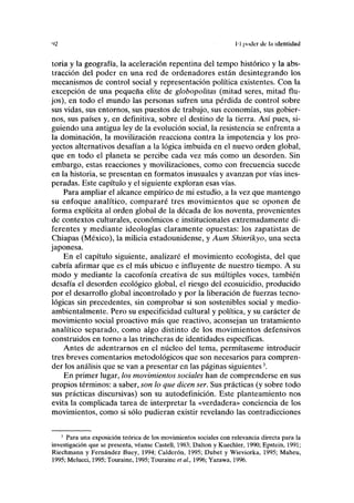 'Vi II poder de la identidad
toria y la geografía, la aceleración repentina del tempo histórico y la abs-
tracción del poder en una red de ordenadores están desintegrando los
mecanismos de control social y representación política existentes. Con la
excepción de una pequeña élite de globopolitas (mitad seres, mitad flu-
jos), en todo el mundo las personas sufren una pérdida de control sobre
sus vidas, sus entornos, sus puestos de trabajo, sus economías, sus gobier-
nos, sus países y, en definitiva, sobre el destino de la tierra. Así pues, si-
guiendo una antigua ley de la evolución social, la resistencia se enfrenta a
la dominación, la movilización reacciona contra la impotencia y los pro-
yectos alternativos desafían a la lógica imbuida en el nuevo orden global,
que en todo el planeta se percibe cada vez más como un desorden. Sin
embargo, estas reacciones y movilizaciones, como con frecuencia sucede
en la historia, se presentan en formatos inusuales y avanzan por vías ines-
peradas. Este capítulo y el siguiente exploran esas vías.
Para ampliar el alcance empírico de mi estudio, a la vez que mantengo
su enfoque analítico, compararé tres movimientos que se oponen de
forma explícita al orden global de la década de los noventa, provenientes
de contextos culturales, económicos e institucionales extremadamente di-
ferentes y mediante ideologías claramente opuestas: los zapatistas de
Chiapas (México), la milicia estadounidense, y Aum Shinrikyo, una secta
japonesa.
En el capítulo siguiente, analizaré el movimiento ecologista, del que
cabría afirmar que es el más ubicuo e influyente de nuestro tiempo. A su
modo y mediante la cacofonía creativa de sus múltiples voces, también
desafía el desorden ecológico global, el riesgo del ecosuicidio, producido
por el desarrollo global incontrolado y por la liberación de fuerzas tecno-
lógicas sin precedentes, sin comprobar si son sostenibles social y medio-
ambientalmente. Pero su especificidad cultural y política, y su carácter de
movimiento social proactivo más que reactivo, aconsejan un tratamiento
analítico separado, como algo distinto de los movimientos defensivos
construidos en torno a las trincheras de identidades específicas.
Antes de adentrarnos en el núcleo del tema, permítaseme introducir
tres breves comentarios metodológicos que son necesarios para compren-
der los análisis que se van a presentar en las páginas siguientes3
.
En primer lugar, los movimientos sociales han de comprenderse en sus
propios términos: a saber, son lo que dicen ser. Sus prácticas (y sobre todo
sus prácticas discursivas) son su autodefinición. Este planteamiento nos
evita la complicada tarea de interpretar la «verdadera» conciencia de los
movimientos, como si sólo pudieran existir revelando las contradicciones
3
Para una exposición teórica de los movimientos sociales con relevancia directa para la
investigación que se presenta, véanse Castell, 1983; Dalton y Kuechler, 1990; Epstein, 1991;
Riechmann y Fernández Buey, 1994; Calderón, 1995; Dubet y Wieviorka, 1995; Maheu,
1995; Melucci, 1995; Touraine, 1995; Touraine etal., 1996; Yazawa, 1996.
 