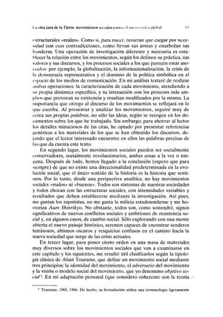 I n dlru cora de la Tierra: movimicnloN NOIIIUVUIOMIIII <-l nuevo enden global 'M
estructurales «reales». Como si, para nacer, tuvieran que cargar por nece-
sidad con esas contradicciones, como llevan sus armas y enarbolan sus
banderas. Una operación de investigación diferente y necesaria es esta-
blecer la relación entre los movimientos, según los definen su práctica, sus
valores y sus discursos, y los procesos sociales a los que parecen estar aso-
nados: por ejemplo, la globalízación, la informacionalización, la crisis de
la democracia representativa y el dominio de la política simbólica en el
espacio de los medios de comunicación. En mi análisis trataré de realizar
ambas operaciones: la caracterización de cada movimiento, atendiendo a
su propia dinámica específica, y su interacción con los procesos más am-
plios que provocan su existencia y resultan modificados por la misma. La
importancia que otorgo al discurso de los movimientos se reflejará en lo
que escriba. Al presentar y analizar los movimientos, seguiré muy de
cerca sus propias palabras, no sólo las ideas, según se recogen en los do-
cumentos sobre los que he trabajado. Sin embargo, para ahorrar al lector
los detalles minuciosos de las citas, he optado por presentar referencias
genéricas a los materiales de los que se han obtenido los discursos, de-
jando que el lector interesado encuentre en ellos las palabras precisas de
las que da cuenta este texto.
En segundo lugar, los movimientos sociales pueden ser socialmente
conservadores, socialmente revolucionarios, ambas cosas a la vez o nin-
guna. Después de todo, hemos llegado a la conclusión (espero que para
siempre) de que no existe una direccionalidad predeterminada en la evo-
lución social, que el único sentido de la historia es la historia que senti-
mos. Por lo tanto, desde una perspectiva analítica, no hay movimientos
sociales «malos» ni «buenos». Todos son síntomas de nuestras sociedades
y todos chocan con las estructuras sociales, con intensidades variables y
resultados que deben establecerse mediante la investigación. Así pues,
me gustan los zapatistas, no me gusta la milicia estadounidense y me ho-
rroriza Aum Shinrikyo. No obstante,, todos son, como sostendré, signos
significativos de nuevos conflictos sociales y embriones de resistencia so-
cial y, en algunos casos, de cambio social. Sólo explorando con una mente
abierta el nuevo paisaje histórico, seremos capaces de encontrar senderos
luminosos, abismos oscuros y resquicios confusos en el camino hacia la
nueva sociedad que surge de las crisis actuales.
En tercer lugar, para poner cierto orden en una masa de materiales
muy diversos sobre los movimientos sociales que van a examinarse en
este capítulo y los siguientes, me resultó útil clasificarlos según la tipolo-
gía clásica de Alain Touraine, que define un movimiento social mediante
tres principios: la identidad del movimiento, el adversario del movimiento
y la visión o modelo social del movimiento, que yo denomino objetivo so-
cial4
. En mi adaptación personal (que considero coherente con la teorías
4
Touraine, 1965, 1966. De hecho, su formulación utiliza una terminología ligeramente
 
