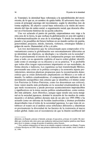 94 El poder de la identidad
de Touraine), la identidad hace referencia a la autodefinición del movi-
miento, de lo que es, en nombre de quién habla. El adversario hace refe-
rencia al principal enemigo del movimiento, según lo identifica éste de
Corma explícita. El objetivo social hace referencia a la visión del movi-
miento del tipo de orden social, u organización social, que desearía obte-
ner en el horizonte histórico de su acción colectiva.
Una vez aclarado el punto de partida, emprendamos este viaje a la
otra cara de la tierra, la que rechaza la globalización en aras del capital y
la informacionalización en aras de la tecnología. Y donde los sueños del
pasado y las pesadillas del futuro habitan en un mundo caótico de pasión,
generosidad, prejuicio, miedo, fantasía, violencia, estrategias fallidas y
golpes de suerte. Humanidad, al fin y al cabo.
Los tres movimientos que he seleccionado para comprender el le-
vantamiento contra la globalización son extremadamente diferentes en
su identidad, sus objetivos, su ideología y su relación con la sociedad5
.
Éste es precisamente el interés de la comparación porque son similares,
pese a todo, en su oposición explícita al nuevo orden global, identifi-
cado como el enemigo en su discurso y en su práctica. Y es probable
que todos ellos tengan repercusiones importantes en sus sociedades, de
forma directa o indirecta. Los zapatistas ya han transformado México,
provocando una crisis en la política corrupta y la economía injusta pre-
valecientes, mientras plantean propuestas para la reconstrucción demo-
crática que se están debatiendo ampliamente en México y en todo el
mundo. La milicia estadounidense, el componente más militante de un
movimiento sociopolítico más extenso que se identifica a sí mismo como
Los Patriotas (o Falsos Patriotas, como los denominan sus críticos),
tiene raíces mucho más profundas en la sociedad estadounidense de lo
que suele reconocerse y puede provocar acontecimientos impredecibles
y significativos en la tensa escena política estadounidense, como sosten-
dré más adelante. Aum Shinrikyo, aunque sigue siendo una secta margi-
nal en la sociedad japonesa, dominó la atención de los medios de comu-
nicación y el debate público durante más de un año (en 1995-1996) y ha
actuado como un síntoma de heridas inadvertidas y dramas profundos
desarrollados tras el telón de la serenidad japonesa. Lo que trato de es-
tablecer al reunir en el análisis estas rebeliones diferentes y dinámicas
es precisamente la diversidad de las fuentes de la resistencia al nuevo
orden global. Junto con el recordatorio de que la ilusión neoliberal del
diferente, en francés: principe d'identité, principe d'opposition, principe de totalité. He deci-
dido que resultaría más claro para una audiencia internacional emplear palabras más llanas
para decir lo mismo, a riesgo de perder el auténtico sabor francés.
' Este análisis comparativo se basa en un estudio conjunto realizado con Shujiro Yazawa
y Emma Kiselyova en 1995. Para una primera elaboración de este estudio, véase Castells et
al.. 1996.
 