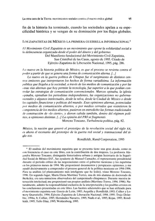 La otra cara de la Tierra: movimientos sociales contra el nuevo orden global 95
fin de la historia ha terminado, cuando las sociedades apelan a su espe-
cificidad histórica y se vengan de su dominación por los flujos globales.
I X)S ZAPATISTAS DE MÉXICO: LA PRIMERA GUERRILLA INFORMACIONAL6
l.l Movimiento Civil Zapatista es un movimiento que opone la solidaridad social a
la delincuencia organizada desde el poder del dinero y del gobierno.
Del Manifiesto fundacional del Movimiento Civil Zapatista,
San Cristóbal de las Casas, agosto de 1995. Citado de
Ejército Zapatista de Liberación Nacional, 1995, pág. 286.
I.o nuevo en la historia política de México, es que el proceso se revierta contra el
poder a partir de que se genera una forma de comunicación alterna. [...]
Lo nuevo en la guerra política de Chiapas fue el surgimiento de distintos ceñ-
iros emisores que interpretaron los hechos de forma variadísima. La información
pública que llegaba a la sociedad, a través de los medios de comunicación y por las
i ilras vías alternas que hoy permite la tecnología, fue superior a la que podían con-
trolar las estrategias de comunicación convencionales. Marcos opinaba, la iglesia
apiñaba, opinaban los periodistas independientes, las organizaciones no guberna-
mentales y algunos intelectuales, desde la selva, desde la Ciudad de México o desde
las capitales financieras y políticas del mundo. Esas opiniones alternas, potenciadas
por medios de comunicación abiertos, o por medios cerrados que resintieron la
competencia de los medios abiertos, pusieron en entredicho las formas tradicionales
de construcción de «lo cierto», y dieron cabida también, dentro del régimen polí-
tico, a opiniones distintas. [...] La opinión del PRI se fragmentó.
Moreno Toscano, Turbulencia política, pág. 82.
México, la nación que generó el prototipo de la revolución social del siglo xx,
es ahora el escenario del prototipo de la guerra red social y transnacional del si-
glo xxi.
Rondfeldt, Rand Corporation, 1995
* El análisis del movimiento zapatista que se presenta tiene una gran deuda, como es
con frecuencia el caso en este libro, con la contribución de dos mujeres. La profesora Ale-
liindra Moreno Toscano, distinguida historiadora urbana y antigua Secretaria de la Seguri-
dad Social de México D.F., fue ayudante de Manuel Camacho, el representante presidencial
durante el periodo crítico de las negociaciones entre el gobierno mexicano y los zapatistas
en los primeros meses de 1994. Me proporcionó documentos y perspicaces opiniones, y me
iiyudó decisivamente a comprender el proceso general de la política mexicana en 1994-1996.
I'ara su análisis (el planteamiento más inteligente que he leído), véase Moreno Toscano,
1996. En segundo lugar, María Elena Martínez Torres, una de mis alumnas de doctorado de
Hcrkeley, era una minuciosa observadora del campesinado chiapaneco. Durante nuestra in-
teracción intelectual, me proporcionó sus propios análisis (Martínez Torres, 1994,1996). Na-
turalmente, admito la responsabilidad exclusiva de la interpretación y los posibles errores en
las conclusiones presentadas en este libro. Las fuentes adicionales que se han utilizado para
el movimiento zapatista son: García de León, 1985; Arquilla y Rondfeldt, 1993; Collier y Lo-
wery Quaratiello, 1994; Ejército Zapatista de Liberación Nacional, 1994,1995; Trejo Delar-
bre, 1994a, b; Collier, 1995; Hernández Navarro, 1995; Nash et al, 1995; Rojas, 1995; Rond-
feldt, 1995; Tello Díaz, 1995; Woldenberg, 1995.
 