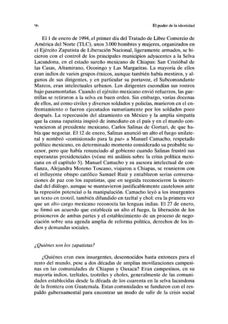 '«) El poder de la identidad
El 1 de enero de 1994, el primer día del Tratado de Libre Comercio de
América del Norte (TLC), unos 3.000 hombres y mujeres, organizados en
el Ejército Zapatista de Liberación Nacional, ligeramente armados, se hi-
cieron con el control de los principales municipios adyacentes a la Selva
Lacandona, en el estado sureño mexicano de Chiapas: San Cristóbal de
las Casas, Altamirano, Ocosingo y Las Margaritas. La mayoría de ellos
eran indios de varios grupos étnicos, aunque también había mestizos, y al-
gunos de sus dirigentes, y en particular su portavoz, el Subcomandante
Marcos, eran intelectuales urbanos. Los dirigentes escondían sus rostros
bajo pasamontañas. Cuando el ejército mexicano envió refuerzos, las gue-
rrillas se retiraron a la selva en buen orden. Sin embargo, varias docenas
de ellos, así como civiles y diversos soldados y policías, murieron en el en-
frentamiento o fueron ejecutados sumariamente por los soldados poco
después. La repercusión del alzamiento en México y la amplia simpatía
que la causa zapatista inspiró de inmediato en el país y en el mundo con-
vencieron al presidente mexicano, Carlos Salinas de Gortari, de que ha-
bía que negociar. El 12 de enero, Salinas anunció un alto el fuego unilate-
ral y nombró «comisionado para la paz» a Manuel Camacho, respetado
político mexicano, en determinado momento considerado su probable su-
cesor, pero que había renunciado al gobierno cuando Salinas frustró sus
esperanzas presidenciales (véase mi análisis sobre la crisis política mexi-
cana en el capítulo 5). Manuel Camacho y su asesora intelectual de con-
fianza, Alejandra Moreno Toscano, viajaron a Chiapas, se reunieron con
el influyente obispo católico Samuel Ruiz y entablaron serias conversa-
ciones de paz con los zapatistas, que en seguida reconocieron la sinceri-
dad del diálogo, aunque se mantuvieron justificablemente cautelosos ante
la represión potencial o la manipulación. Camacho leyó a los insurgentes
un texto en tzotzil, también difundido en tzeltal y chol: era la primera vez
que un alto cargo mexicano reconocía las lenguas indias. El 27 de enero,
se firmó un acuerdo que establecía un alto el fuego, la liberación de los
prisioneros de ambas partes y el establecimiento de un proceso de nego-
ciación sobre una agenda amplia de reforma política, derechos de los in-
dios y demandas sociales.
¿Quiénes son los zapatistas?
¿Quiénes eran esos insurgentes, desconocidos hasta entonces para el
resto del mundo, pese a dos décadas de amplias movilizaciones campesi-
nas en las comunidades de Chiapas y Oaxaca? Eran campesinos, en su
mayoría indios, tzeltales, tzotziles y choles, generalmente de las comuni-
dades establecidas desde la década de los cuarenta en la selva lacandona
de la frontera con Guatemala. Estas comunidades se fundaron con el res-
paldo gubernamental para encontrar un modo de salir de la crisis social
 