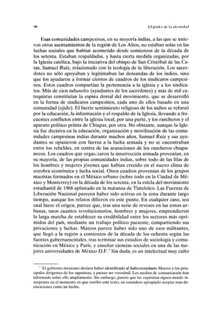 '« VA poder de l.i idrnlichiil
Esas comunidades campesinas, en su mayoría indias, a las que se unie-
ron otros asentamientos de la región de Los Altos, no estaban solas en las
luchas sociales que habían acometido desde comienzos de la década de
los setenta. Estaban respaldadas, y hasta cierta medida organizadas, por
la Iglesia católica, bajo la iniciativa del obispo de San Cristóbal de las Ca-
sas, Samuel Ruiz, relacionado con la teología de la liberación. Los sacer-
dotes no sólo apoyaban y legitimaban las demandas de los indios, sino
que los ayudaron a formar cientos de cuadros de los sindicatos campesi-
nos. Estos cuadros compartían la pertenencia a la iglesia y a los sindica-
tos. Más de cien tuhuneles (ayudantes de los sacerdotes) y más de mil ca-
tequistas constituían la espina dorsal del movimiento, que se desarrolló
en la forma de sindicatos campesinos, cada uno de ellos basado en una
comunidad (ejido). El fuerte sentimiento religioso de los indios se reforzó
por la educación, la información y el respaldo de la Iglesia, llevando a fre-
cuentes conflictos entre la iglesia local, por una parte, y los rancheros y el
aparato político priísta de Chiapas, por otra. No obstante, aunque la Igle-
sia fue decisiva en la educación, organización y movilización de las comu-
nidades campesinas indias durante muchos años, Samuel Ruiz y sus ayu-
dantes se opusieron con fuerza a la lucha armada y no se encontraban
entre los rebeldes, en contra de las acusaciones de los rancheros chiapa-
necos. Los cuadros que organizaron la insurrección armada provenían, en
su mayoría, de las propias comunidades indias, sobre todo de las filas de
los hombres y mujeres jóvenes que habían crecido en el nuevo clima de
zozobra económica y lucha social. Otros cuadros provenían de los grupos
maoístas formados en el México urbano (sobre todo en la Ciudad de Mé-
xico y Monterrey) en la década de los setenta, en la estela del movimiento
estudiantil de 1968 aplastado en la matanza de Tlatelolco. Las Fuerzas de
Liberación Nacional parecen haber sido activas en la zona durante largo
tiempo, aunque los relatos difieren en este punto. En cualquier caso, sea
cual fuere el origen, parece que, tras una serie de reveses en las zonas ur-
banas, unos cuantos revolucionarios, hombres y mujeres, emprendieron
la larga marcha de establecer su credibilidad entre los sectores más opri-
midos del país, mediante un trabajo político paciente, compartiendo sus
privaciones y luchas. Marcos parece haber sido uno de esos militantes,
que llegó a la región a comienzos de la década de los ochenta según las
fuentes gubernamentales, tras terminar sus estudios de sociología y comu-
nicación en México y París, y enseñar ciencias sociales en una de las me-
jores universidades de México D.F.7
Sin duda, es un intelectual muy culto
7
El gobierno mexicano declara haber identificado al Subcomandante Marcos y los prin-
cipales dirigentes de los zapatistas, y parece ser verosímil. Los medios de comunicación han
informado sobre ello ampliamente. Sin embargo, puesto que los zapatistas siguen siendo in-
surgentes en el momento en que escribo este texto, no considero apropiado aceptar esas de-
claraciones como un hecho.
 