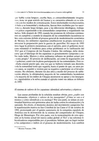 I íi mía ctini de la Tierra: movimiento!» NOCIHICN conlni el nuevo orden global 9')
• |in* habla varias lenguas, escribe bien, es extraordinariamente imagina-
tivo, liene un gran sentido del humor y se encuentra cómodo en su rela-
• ion con los medios de comunicación. Estos intelectuales revolucionarios,
• Irbido a su honestidad y dedicación, fueron bien recibidos por los sacer-
• tules y, durante largo tiempo, pese a las diferencias ideológicas, trabaja-
ii ni juntos organizando a las comunidades campesinas y respaldando sus
luchas. Sólo después de 1992, cuando las promesas de reformas continua-
ron sin cumplirse y cuando la situación de las comunidades lacandonas se
hizo más extrema debido al proceso general de modernización económica
tic México, los militantes zapatistas establecieron su propia estructura e
iniciaron la preparación para la guerra de guerrillas. En mayo de 1993
divo lugar la primera escaramuza con el ejército, pero el gobierno mexi-
cano minimizó el incidente para evitar problemas en la ratificación del
TLC por el Congreso de los Estados Unidos. Sin embargo, debe desta-
carse que el liderazgo de los zapatistas es genuinamente campesino y so-
bre todo indio. Marcos y otros militantes urbanos no podían actuar por
• lienta propia8
. El proceso de deliberación, así como la negociación con
• I gobierno, contó con la plena participación de las comunidades. Esto re-
ullaba crucial puesto que, una vez que se hubiera tomado una decisión,
toda la comunidad tenía que seguirla, hasta el punto de que, en unos po-
cos casos, se expulsó a vecinos por su negativa a participar en el levanta-
miento. No obstante, durante los dos años y medio del proceso de suble-
vación abierta, la abrumadora mayoría de las comunidades lacandonas
y la mayoría de los indios de Chiapas mostraron su apoyo a los insurgen-
les, siguiéndolos a la selva cuando el ejército tomó sus aldeas en febrero
de 1995.
El sistema de valores de los zapatistas: identidad, adversarios y objetivos
Las causas profundas de la rebelión resultan obvias, pero ¿cuáles son
las demandas, objetivos y valores de los insurgentes? ¿Cómo se ven a sí
mismos y cómo identifican a su enemigo? Por una parte, se sitúan en con-
tinuidad histórica con quinientos años de lucha contra la colonización y la
opresión. En efecto, el momento decisivo del movimiento campesino fue
la manifestación masiva en San Cristóbal de las Casas el 12 de octubre de
1992, protestando por el quinto centenario de la conquista española de
América con la destrucción de la estatua del conquistador de Chiapas,
Diego de Mazariegos. Por otra parte, ven la reencarnación de esta opre-
sión en la forma actual del nuevo orden global: el TLC y las reformas li-
beralizadoras emprendidas por el presidente Salinas, que no logró incluir
a los campesinos e indios en el proceso de modernización. Los cambios
8
Moreno Toscano, 1996.
 