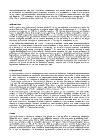 contingentes inferiores a los 100.000 cada uno. Sin embargo, en la medida en que se acentúe el desarrollo
de estos países y aumente la presión demográfica en China, India e Indonesia, es de esperar un aumento
de las migraciones internacionales, además del incremento de migraciones rurales-urbanas en toda Asia.
Así, Japón en 1975 contaba con un inmigración anual de unos 10.000 extranjeros, mientras que en 1990,
dicha cifra se había incrementado hasta unos 170.000 por año, la mayoría procedentes de Corea(6).


América Latina
América Latina, tierra de inmigración durante el siglo XX, ha ido convirtiéndose en área de emigración. Así,
durante el período 1950-64, la región en su conjunto tuvo un saldo neto de migraciones de + 1,8 millones de
personas, mientras que en 1976-85, el saldo fue negativo: - 1,6 millones. Los cambios más significativos
fueron la reducción drástica de la inmigración en Argentina y el fuerte aumento de emigración en México y
América Central, en particular hacia Estados Unidos. Los movimientos inmigratorios latinoamericanos en
este fin de siglo proceden generalmente de otros países latinoamericanos. Así, en Uruguay en 1991, del
total de extranjeros residentes, el 40% eran de Argentina, el 29% de Brasil y el 11% de Chile. La mayor
proporción de población extranjera se da en Venezuela (7,2%), seguida de Argentina (6,8%).
En los países más desarrollados, en Europa Occidental y en Estados Unidos, existe entre la población el
sentimiento de una llegada sin precedentes de inmigrantes en la última década, de una auténtica invasión
en la terminología de algunos medios de comunicación. Sin embargo, los datos muestran una realidad
distinta, variable según países y momentos históricos(7). Es cierto que el desarrollo desigual a escala
mundial, la globalización económica, cultural y de sistemas de transporte favorecen un intenso trasiego de
poblaciones. A ello hay que añadir los éxodos provocados por guerras y catástrofes, así como, en Europa,
la presión de poblaciones de los países del Este que ahora disfrutan de la libertad de viajar al tiempo que
sufren el impacto de la crisis económica. Pero los controles de inmigración, el reforzamiento de las fronteras
entre los países de la OCDE y el resto del mundo, la reducida creación de puestos de trabajo en Europa y la
xenofobia creciente en todas las sociedades, representan obstáculos formidables para el trasvase de
población que podría resultar de las tendencias aludidas. Veamos pues cual es el perfil real de las
migraciones recientes del Sur y el Este al Norte y al Oeste.


Estados Unidos
En Estados Unidos, sociedad formada por oleadas sucesivas de inmigración, se ha producido efectivamente
un importante incremento de inmigrantes en números absolutos desde la reforma de la ley de inmigración
en 1965, autorizando la inmigración por reunificación familiar. Pero aun así, los actuales niveles de
inmigración están muy por detrás de la punta histórica alcanzada entre 1905 y 1914 (año en que llegaron
1,2 millones de inmigrantes a Estados Unidos). Más aun, en términos de proporción de la población, en
1914 esos 1,2 millones eran equivalentes al 1,5% de la población, mientras que el total de inmigrantes de
1992 sólo representó el 0,3% de la población. Ahora bien, lo que ha cambiado substancialmente es la
composición étnica de la inmigración, que en lugar de provenir de Europa y Canadá, procede ahora, en su
gran mayoría, de México, el Caribe y otros países latinoamericanos y Asia.
Un fenómeno semejante ha tenido lugar en los otros dos países que se caracterizan, junto con Estados
Unidos, por tener la mayor proporción de inmigrantes extranjeros en su población, Canadá y Australia. En
Canadá, en 1992, más del 40% procedían de Asia, en particular de Hong Kong, y tan sólo un 2,8% del
Reino Unido. Vancouver, la tercera ciudad canadiense, ha sido transformada en la ultima década por la
llegada de 110.000 chinos de Hong Kong, elevando la proporción de población china al 27% de los
residentes de la ciudad. Por cierto, dicha inmigración ha supuesto un influjo de 4.000 millones de dólares
por año en la economía local. En cuanto a Australia, en los años noventa, el 21% de la población nació en el
extranjero y el 40% tiene al menos un padre que nació en el extranjero. De los nuevos inmigrantes llegados
a Australia en 1992, el 51% procedían de Asia.


Europa
Europa Occidental presenta una panorama diversificado en lo que se refiere a movimientos migratorios.
Utilizando como indicador el porcentaje de población residente extranjera sobre la población total y
observando su evolución entre 1950 y 1990, podemos constatar, por ejemplo, que Francia e Inglaterra
tenían una menor proporción de población extranjera en 1990 que en 1982, mientras que Bélgica y España
apenas había variado (de 9,0 a 9,1%, y de 1,1 a 1,1%). Si exceptuamos el caso anómalo de Luxemburgo, el
único país europeo cuya población extranjera supera el 10% es Suiza, también un caso especial por el alto
grado de internacionalización de su economía. Y la media para el total de la población europea es tan sólo
de un 4,5% de extranjeros. Los incrementos significativos durante la década de los ochenta se dieron
 